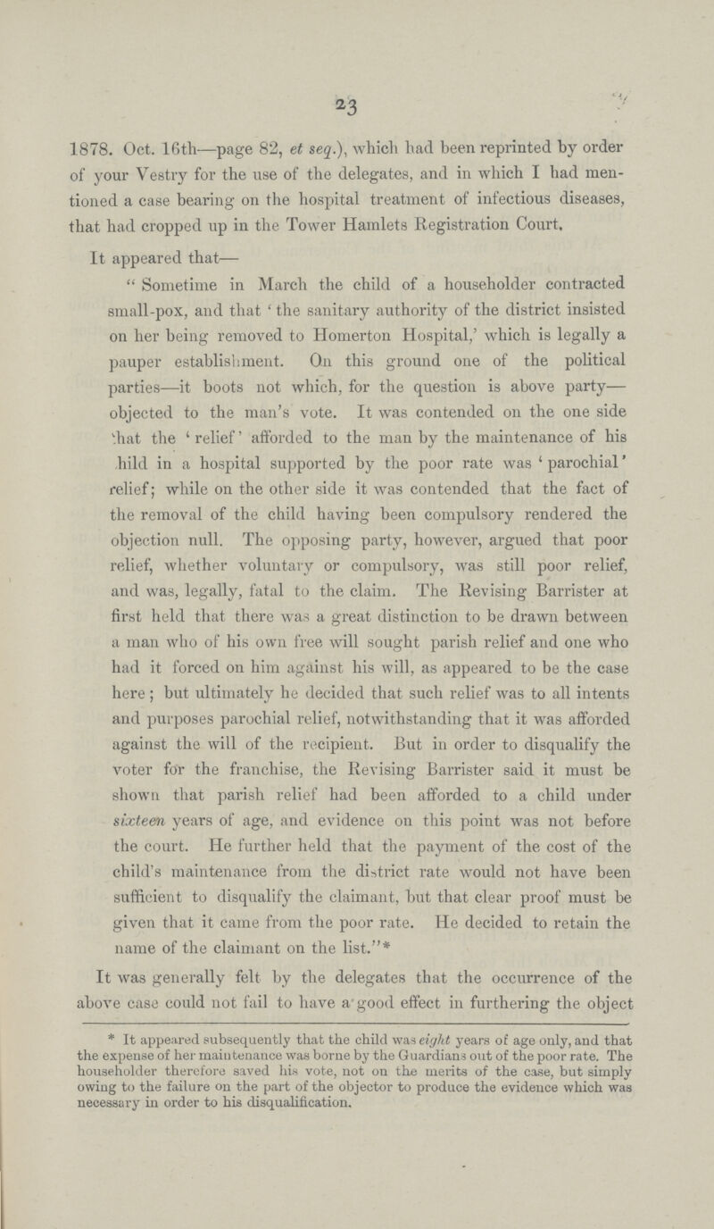 23 1878. Oct. 16th—page 82, et seq.), which had been reprinted by order of your Vestry for the use of the delegates, and in which I had men tioned a case bearing on the hospital treatment of infectious diseases, that had cropped up in the Tower Hamlets Registration Court. It appeared that— Sometime in March the child of a householder contracted small-pox, and that 'the sanitary authority of the district insisted on her being removed to Homerton Hospital,' which is legally a pauper establishment. On this ground one of the political parties—it boots not which, for the question is above party— objected to the man's vote. It was contended on the one side that the 'relief' afforded to the man by the maintenance of his child in a hospital supported by the poor rate was 'parochial' relief; while on the other side it was contended that the fact of the removal of the child having been compulsory rendered the objection null. The opposing party, however, argued that poor relief, whether voluntary or compulsory, was still poor relief, and was, legally, fatal to the claim. The Revising Barrister at first held that there was a great distinction to be drawn between a man who of his own free will sought parish relief and one who had it forced on him against his will, as appeared to be the case here; but ultimately he decided that such relief was to all intents and purposes parochial relief, notwithstanding that it was afforded against the will of the recipient. But in order to disqualify the voter for the franchise, the Revising Barrister said it must be shown that parish relief had been afforded to a child under sixteen years of age, and evidence on this point was not before the court. He further held that the payment of the cost of the child's maintenance from the district rate would not have been sufficient to disqualify the claimant, hut that clear proof must be given that it came from the poor rate. He decided to retain the name of the claimant on the list.* It was generally felt by the delegates that the occurrence of the above case could not fail to have a good effect in furthering the object * It appeared subsequently that the child was eight years of age only, and that the expense of her maintenance was borne by the Guardians out of the poor rate. The householder therefore saved his vote, not on the merits of the case, but simply owing to the failure on the part of the objector to produce the evidence which was necessary in order to his disqualification.