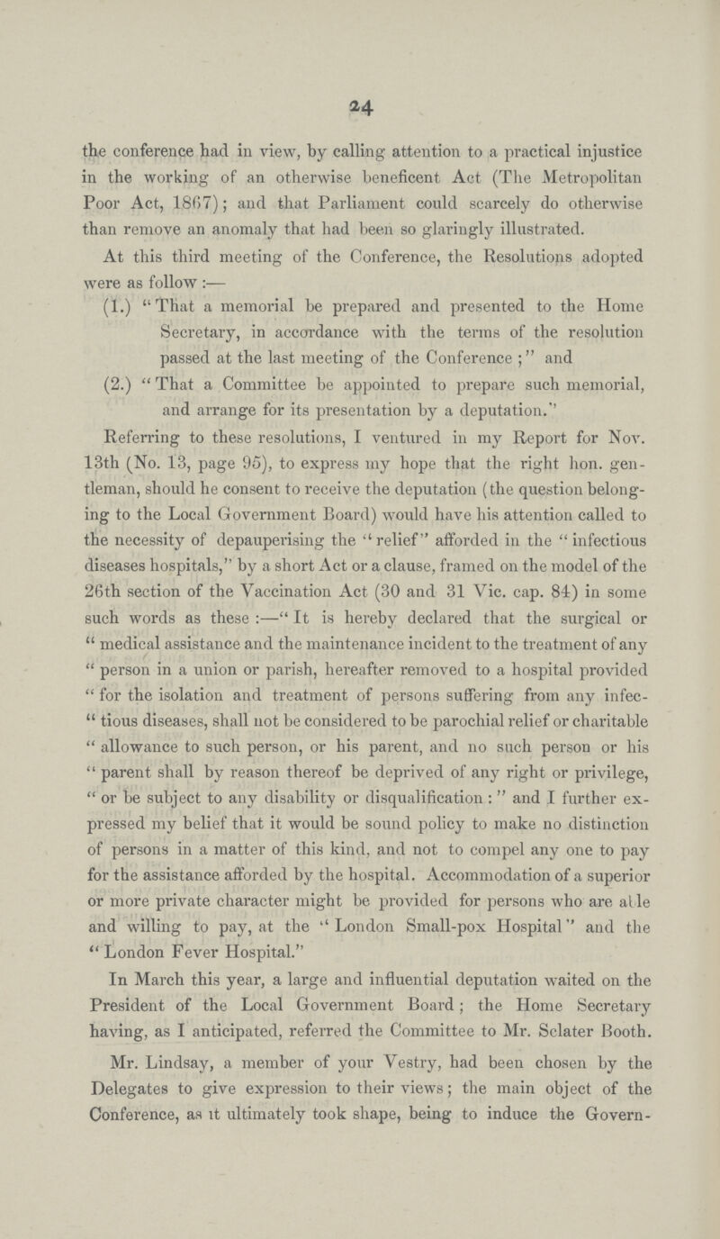 24 the conference had in view, by calling attention to a practical injustice in the working of an otherwise beneficent Act (The Metropolitan Poor Act, 1867); and that Parliament could scarcely do otherwise than remove an anomaly that had been so glaringly illustrated. At this third meeting of the Conference, the Resolutions adopted were as follow (1.) That a memorial be prepared and presented to the Home Secretary, in accordance with the terms of the resolution passed at the last meeting of the Conference; and (2.) That a Committee be appointed to prepare such memorial, and arrange for its presentation by a deputation. Referring to these resolutions, I ventured in my Report for Nov. 13th (No. 13, page 95), to express my hope that the right hon. gen tleman, should he consent to receive the deputation (the question belong ing to the Local Government Board) would have his attention called to the necessity of depauperising the relief afforded in the infectious diseases hospitals, by a short Act or a clause, framed on the model of the 26th section of the Vaccination Act (30 and 31 Vic. cap. 84) in some such words as these:— It is hereby declared that the surgical or medical assistance and the maintenance incident to the treatment of any person in a union or parish, hereafter removed to a hospital provided for the isolation and treatment of persons suffering from any infec tious diseases, shall not be considered to be parochial relief or charitable allowance to such person, or his parent, and no such person or his parent shall by reason thereof be deprived of any right or privilege, or be subject to any disability or disqualification: and I further ex pressed my belief that it would be sound policy to make no distinction of persons in a matter of this kind, and not to compel any one to pay for the assistance afforded by the hospital. Accommodation of a superior or more private character might be provided for persons who are able and willing to pay, at the London Small-pox Hospital and the London Fever Hospital. In March this year, a large and influential deputation waited on the President of the Local Government Board; the Home Secretary having, as I anticipated, referred the Committee to Mr. Sclater Booth. Mr. Lindsay, a member of your Vestry, had been chosen by the Delegates to give expression to their views; the main object of the Conference, as it ultimately took shape, being to induce the Govern¬