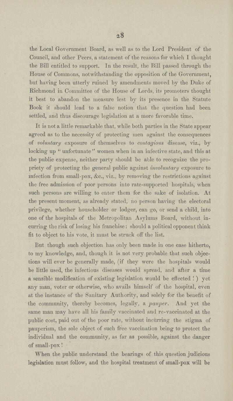 28 the Local Government Board, as well as to the Lord President of the Council, and other Peers, a statement of the reasons for which I thought the Bill entitled to support. In the result, the Bill passed through the House of Commons, notwithstanding the opposition of the Government, but having been utterly ruined by amendments moved by the Duke of Richmond in Committee of the House of Lords, its promoters thought it best to abandon the measure lest by its presence in the Statute Book it should lead to a false notion that the question had been settled, and thus discourage legislation at a more favorable time. It is not a little remarkable that, while both parties in the State appear agreed as to the necessity of protecting men against the consequences of voluntary exposure of themselves to contagious disease, viz., by locking up unfortunate women when in an infective state, and this at the public expense, neither party should be able to recognize the pro priety of protecting the general public against involuntary exposure to infection from small-pox, &c., viz., by removing the restrictions against the free admission of poor persons into rate-supported hospitals, when such persons are willing to enter them for the sake of isolation. At the present moment, as already stated, no person having the electoral privilege, whether householder or lodger, can go, or send a child, into one of the hospitals of the Metropolitan Asylums Board, without in curring the risk of losing his franchise: should a political opponent think fit to object to his vote, it must be struck off the list. But though such objection has only been made in one case hitherto, to my knowledge, and, though it is not very probable that such objec tions will ever be generally made, (if they were the hospitals would be little used, the infectious diseases would spread, and after a time a sensible modification of existing legislation would be effected ! ) yet any man, voter or otherwise, who avails himself of the hospital, even at the instance of the Sanitary Authority, and solely for the benefit of the community, thereby becomes, legally, a pauper. And yet the same man may have all his family vaccinated and re-vaccinated at the public cost, paid out of the poor rate, without incurring the stigma of pauperism, the sole object of such free vaccination being to protect the individual and the community, as far as possible, against the danger of small-pox! When the public understand the bearings of this question judicious legislation must follow, and the hospital treatment of small-pox will be