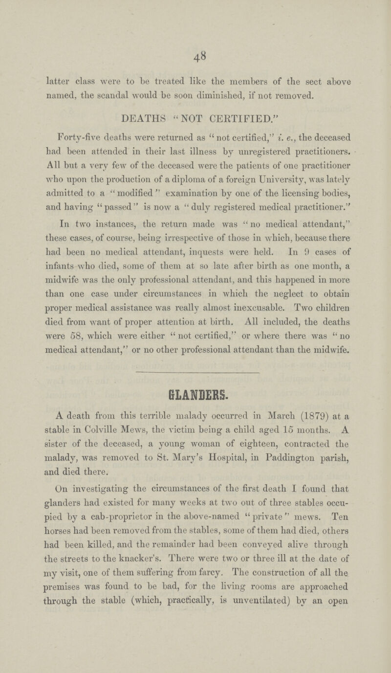 48 latter class were to be treated like the members of the sect above named, the scandal would be soon diminished, if not removed. DEATHS NOT CERTIFIED. Forty-five deaths were returned as not certified, i.e., the deceased had been attended in their last illness by unregistered practitioners. All but a very few of the deceased were the patients of one practitioner who upon the production of a diploma of a foreign University, was lately admitted to a modified examination by one of the licensing bodies, and having passed is now a duly registered medical practitioner. In two instances, the return made was no medical attendant, these cases, of course, being irrespective of those in which, because there had been no medical attendant, inquests were held. In 9 cases of infants who died, some of them at so late after birth as one month, a midwife was the only professional attendant, and this happened in more than one case under circumstances in which the neglect to obtain proper medical assistance was really almost inexcusable. Two children died from want of proper attention at birth. All included, the deaths were 58, which were either not certified, or where there was no medical attendant, or no other professional attendant than the midwife. GLANDERS. A death from this terrible malady occurred in March (1879) at a stable in Colville Mews, the victim being a child aged 15 months. A sister of the deceased, a young woman of eighteen, contracted the malady, was removed to St. Mary's Hospital, in Paddington parish, and died there. On investigating the circumstances of the first death I found that glanders had existed for many weeks at two out of three stables occu pied by a cab-proprietor in the above-named private mews. Ten horses had been removed from the stables, some of them had died, others had been killed, and the remainder had been conveyed alive through the streets to the knacker's. There were two or three ill at the date of my visit, one of them suffering from farcy. The construction of all the premises was found to be bad, for the living rooms are approached through the stable (which, practically, is unventilated) by an open