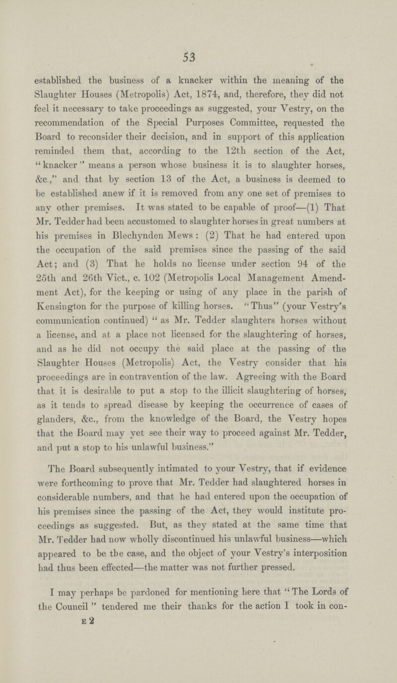 53 established the business of a knacker within the meaning of the Slaughter Houses (Metropolis) Act, 1874, and, therefore, they did not feel it necessary to take proceedings as suggested, your Vestry, on the recommendation of the Special Purposes Committee, requested the Board to reconsider their decision, and in support of this application reminded them that, according to the 12th section of the Act, knacker means a person whose business it is to slaughter horses, &c., and that by section 13 of the Act, a business is deemed to be established anew if it is removed from any one set of premises to any other premises. It was stated to be capable of proof—(1) That Mr. Tedder had been accustomed to slaughter horses in great numbers at his premises in Blechynden Mews: (2) That he had entered upon the occupation of the said premises since the passing of the said Act; and (3) That he holds no license under section 94 of the 25th and 26th Vict., c. 102 (Metropolis Local Management Amend ment Act), for the keeping or using of any place in the parish of Kensington for the purpose of killing horses. Thus (your Vestry's communication continued) as Mr. Tedder slaughters horses without a license, and at a place not licensed for the slaughtering of horses, and as he did not occupy the said place at the passing of the Slaughter Houses (Metropolis) Act, the Vestry consider that his proceedings are in contravention of the law. Agreeing with the Board that it is desirable to put a stop to the illicit slaughtering of horses, as it tends to spread disease by keeping the occurrence of cases of glanders, &c., from the knowledge of the Board, the Vestry hopes that the Board may yet see their way to proceed against Mr. Tedder, and put a stop to his unlawful business. The Board subsequently intimated to your Vestry, that if evidence were forthcoming to prove that Mr. Tedder had slaughtered horses in considerable numbers, and that he had entered upon the occupation of his premises since the passing of the Act, they would institute pro ceedings as suggested. But, as they stated at the same time that Mr. Tedder had now wholly discontinued his unlawful business—which appeai-ed to be the case, and the object of your Vestry's interposition had thus been effected—the matter was not further pressed. I may perhaps be pardoned for mentioning here that The Lords of the Council tendered me their thanks for the action I took in con e 2