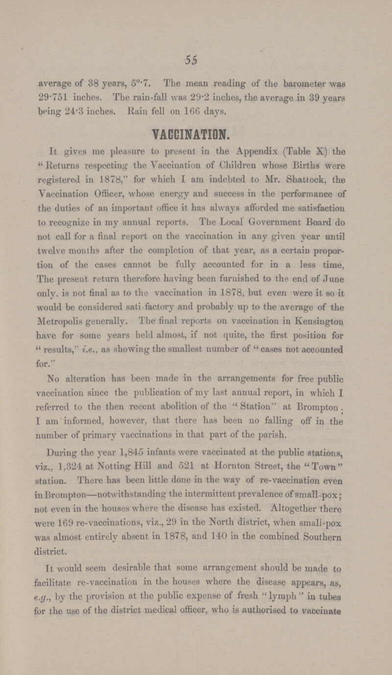 55 average of 38 years, 50.7. The mean reading of the barometer was 29.751 inches. The rain-fall was 29.2 inches, the average in 39 years being 24.3 inches. Rain fell on 166 days. VACCINATION. It gives me pleasure to present in the Appendix (Table X) the Returns respecting the Vaccination of Children whose Births were registered in 1878, for which I am indebted to Mr. Shattock, the Vaccination Officer, whose energy and success in the performance of the duties of an important office it has always afforded me satisfaction to recognize in my annual reports. The Local Government Board do not call for a final report on the vaccination in any given year until twelve months after the completion of that year, as a certain propor tion of the cases cannot be fully accounted for in a less time, The present return therefore having been furnished to the end of June only, is not final as to the vaccination in 1878, but even were it so it would be considered satisfactory and probably up to the average of the Metropolis generally. The final reports on vaccination in Kensington have for some years held almost, if not quite, the first position for results, i.e., as showing the smallest number of cases not accounted for. No alteration has been made in the arrangements for free public vaccination since the publication of my last annual report, in which I referred to the then recent abolition of the Station at Brompton; I am informed, however, that there has been no falling off in the number of primary vaccinations in that part of the parish. During the year 1,845 infants were vaccinated at the public stations, viz., 1,324 at Notting Hill and 521 at Hornton Street, the Town station. There has been little done in the way of re-vaccination even in Brompton—notwithstanding the intermittent prevalence of small-pox; not even in the houses where the disease has existed. Altogether there were 169 re-vaccinations, viz., 29 in the North district, when small-pox was almost entirely absent in 1878, and 140 in the combined Southern district. It would seem desirable that some arrangement should be made to facilitate re-vaccination in the houses where the disease appears, as, e.g., by the provision at the public expense of fresh lymph in tubes for the use of the district medical officer, who is authorised to vaccinate