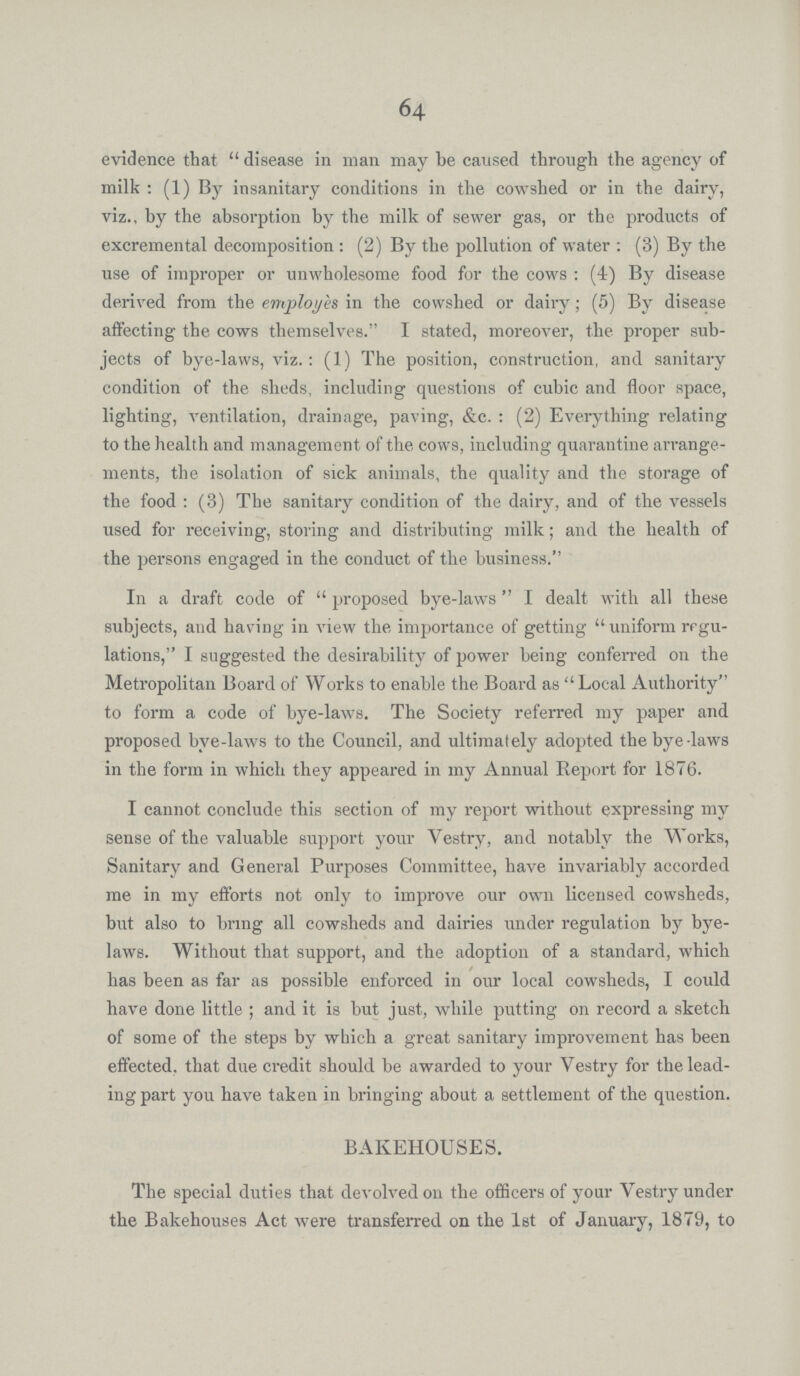 64 evidence that disease in man may be caused through the agency of milk: (1) By insanitary conditions in the cowshed or in the dairy, viz., by the absorption by the milk of sewer gas, or the products of excremental decomposition: (2) By the pollution of water: (3) By the use of improper or unwholesome food for the cows: (4) By disease derived from the employes in the cowshed or dairy; (5) By disease affecting the cows themselves. I stated, moreover, the proper sub jects of bye-laws, viz.: (1) The position, construction, and sanitary condition of the sheds, including' questions of cubic and floor space, lighting, ventilation, drainage, paving, &c.: (2) Everything relating to the health and management of the, cows, including quarantine arrange ments, the isolation of sick animals, the quality and the storage of the food: (3) The sanitary condition of the dairy, and of the vessels used for receiving, storing and distributing milk; and the health of the persons engaged in the conduct of the business. In a draft code of proposed bye-laws I dealt with all these subjects, and having in view the importance of getting uniform regu lations, I suggested the desirability of power being conferred on the Metropolitan Board of Works to enable the Board as Local Authority to form a code of bye-laws. The Society referred my paper and proposed bye-laws to the Council, and ultimately adopted the bye-laws in the form in which they appeared in my Annual Report for 1876. I cannot conclude this section of my report without expressing my sense of the valuable support your Vestry, and notably the Works, Sanitary and General Purposes Committee, have invariably accorded me in my efforts not only to improve our own licensed cowsheds, but also to bring all cowsheds and dairies under regulation by bye laws. Without that support, and the adoption of a standard, which has been as far as possible enforced in our local cowsheds, I could have done little.; and it is but just, while putting on record a sketch of some of the steps by which a great sanitary improvement has been effected, that due credit should be awarded to your Vestry for the lead ing part you have taken in bringing about a settlement of the question. BAKEHOUSES. The special duties that devolved on the officers of your Vestry under the Bakehouses Act were transferred on the 1st of January, 1879, to