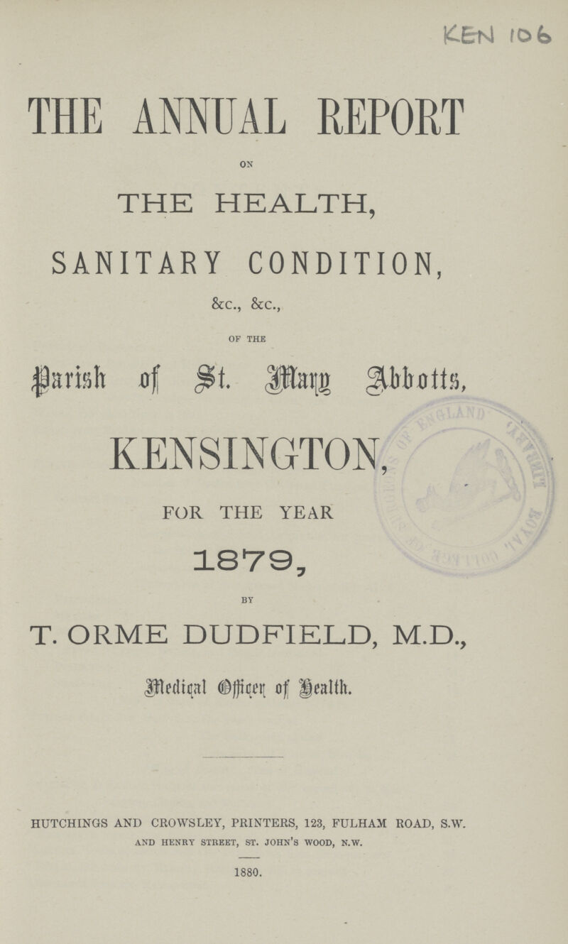 THE ANNUAL REPORT on THE HEALTH, SANITARY CONDITION, &c., &c., of the Parish of St. Marg Abbotts, KENSINGTON, FOR THE YEAR 1879, by T. ORME DUDFIELD, M.D., Medical Officer of Health. HUTCHINGS AND CROWSLEY, PRINTERS, 123, FULHAM ROAD, S.W. and henry street, st. john's wood, k.w. 1880. KEN 106