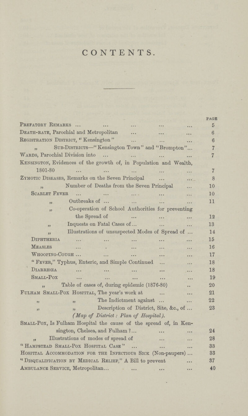 CONTENTS. FAQS Prefatory Remarks 5 Death-rate, Parochial and Metropolitan 6 Registration District,  Kensington 6 „ Sub-Districts—Kensington Town and Brompton 7 Wards, Parochial Division into 7 Kensington, Evidences of the growth of, in Population and Wealth, 1801-80 7 Zymotic Diseases, Remarks on the Seven Principal 8 „ Number of Deaths from the Seven Principal 10 Scarlet Fever 10 „ Outbreaks of 11 „ Co-operation of School Authorities for preventing the Spread of 12 „ Inquests on Fatal Cases of 13 „ Illustrations of unsuspected Modes of Spread of 14 Diphtheria 15 Measles 16 Whooping-cough 17  Fever, Typhus, Enteric, and Simple Continued 18 DiarrhŒa 18 Small-Pox 19 „ Table of cases of, during epidemic (1876-80) 20 Fulham Small-Pox Hospital, The year's work at 21 „ „ The Indictment against 22 „ „ Description of District, Site, &c., of 23 (Map of District: Plan of Hospital). Small-Pox, Is Fulham Hospital the cause of the spread of, in Ken sington, Chelsea, and Fulham ? 24 „ Illustrations of modes of spread of 28  Hampstead Small-Pox Hospital Case 33 Hospital Accommodation for the Infectious Sick (Non-paupers) 33 Disqualification by Medical Relief, A Bill to prevent 37 Ambulance Service, Metropolitan 40