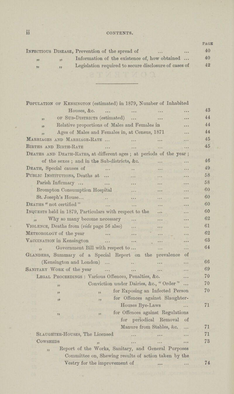 ii contents. PAGE Infectious Disease, Prevention of the spread of 40 „ „ Information of the existence of, how obtained 40 „ „ Legislation required to secure disclosure of cases of 42 Population of Kensington (estimated) in 1879, Number of Inhabited Houses, &c 43 „ of Sub-Districts (estimated) 44 „ Relative proportions of Males and Females in 44 „ Ages of Males and Females in, at Census, 1871 44 Marriages and Marriage-Rate 45 Births and Birth-Rate 45 Deaths and Death-Rates, at different ages ; at periods of the year : of the sexes ; and in the Sub-districts, &c.46 Death, Special causes of 49 Public Institutions, Deaths at 58 Parish Infirmary 58 Brompton Consumption Hospital 60 St. Joseph's House 60 Deaths  not certified 60 Inquests held in 1879, Particulars with respect to the 60 „ Why so many become necessary 62 Violence, Deaths from (vide page 56 also) 61 Meteorology of the year 62 Vaccination in Kensington 63 „ Government Bill with respect to 64 Glanders, Summary of a Special Report on the prevalence of (Kensington and London) 66 Sanitary Work of the year 69 Legal Proceedings : Various Offence3, Penalties, &c. 70 „ Conviction under Dairies, &c., Order 70 „ „ for Exposing an Infected Person 70 „ ,, for Offences against Slaughter- Houses Bye-Laws 71 „ ,, for Offences against Regulations for periodical Removal of Manure from Stables, &c. 71 Slaughter-Houses, The Licensed 71 Cowsheds „ 73 „ Report of the Works, Sanitary, and General Purposes Committee on, Shewing results of action taken by the Vestry for the improvement of 74