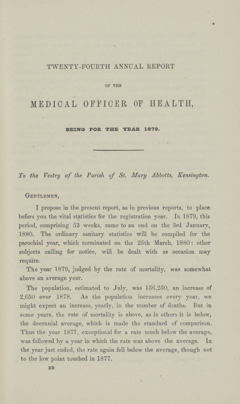 TWENTY-FOURTH ANNUAL REPORT OF THE MEDICAL OFFICER OF HEALTH, BEING FOR THE YEAR 1879. To the Vestry of the Parish of St. Mary Abbotts, Kensington. Gentlemen, I propose in the present report, as in previous reports, to place before you the vital statistics for the registration year. In 1879, this period, comprising 53 weeks, came to an end on the 3rd January, 1880. The ordinary sanitary statistics will be compiled for the parochial year, which terminated on the 25th March, 1880: other subjects calling for notice, will be dealt with as occasion may require. The year 1879, judged by the rate of mortality, was somewhat above an average year. The population, estimated to July, was 156,250, an increase of 2,650 over 1878. As the population increases every year, we might expect an increase, yearly, in the number of deaths. But in some years, the rate of mortality is above, as in others it is below, the decennial average, which is made the standard of comparison. Thus the year 1877, exceptional for a rate much below the average, was followed by a year in which the rate was above the average. In the year just ended, the rate again fell below the average, though not to the low point touched in 1877. BB