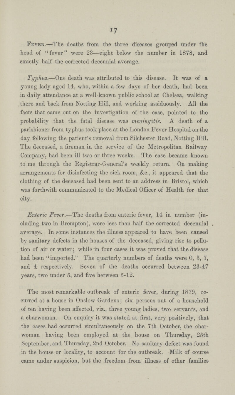 17 Fever.—The deaths from the three diseases grouped under the head of fever were 23—eight below the number in 1878, and exactly half the corrected decennial average. Typhus.—One death was attributed to this disease. It was of a young lady aged 14, who, within a few days of her death, had been in daily attendance at a well-known public school at Chelsea, walking there and back from Notting Hill, and working assiduously. All the facts that came out on the investigation of the case, pointed to the probability that the fatal disease was meningitis. A death of a parishioner from typhus took place at the London Fever Hospital on the day following the patient's removal from Silchester Road, Notting Hill. The deceased, a fireman in the service of the Metropolitan Railway Company, had been ill two or three weeks. The case became known to me through the Registrar-General's weekly return. On making arrangements for disinfecting the sick room, &c., it appeared that the clothing of the deceased had been sent to an address in Bristol, which was forthwith communicated to the Medical Officer of Health for that city. Enteric Fever.—The deaths from enteric fever, 14 in number (in cluding two in Brompton), were less than half the corrected decennial average. In some instances the illness appeared to have been caused by sanitary defects in the houses of the deceased, giving rise to pollu tion of air or water; while in four cases it was proved that the disease had been imported. The quarterly numbers of deaths were 0, 3, 7, and 4 respectively. Seven of the deaths occurred between 23-47 years, two under 5, and five between 5-12. The most remarkable outbreak of enteric fever, during 1879, oc curred at a house in Onslow Gardens; six persons out of a household of ten having been affected, viz., three young ladies, two servants, and a charwoman. On enquiry it was stated at first, very positively, that the cases had occurred simultaneously on the 7th October, the char woman having been employed at the house on Thursday, 25th September, and Thursday, 2nd October. No sanitary defect was found in the house or locality, to account for the outbreak. Milk of course came under suspicion, but the freedom from illness of other families