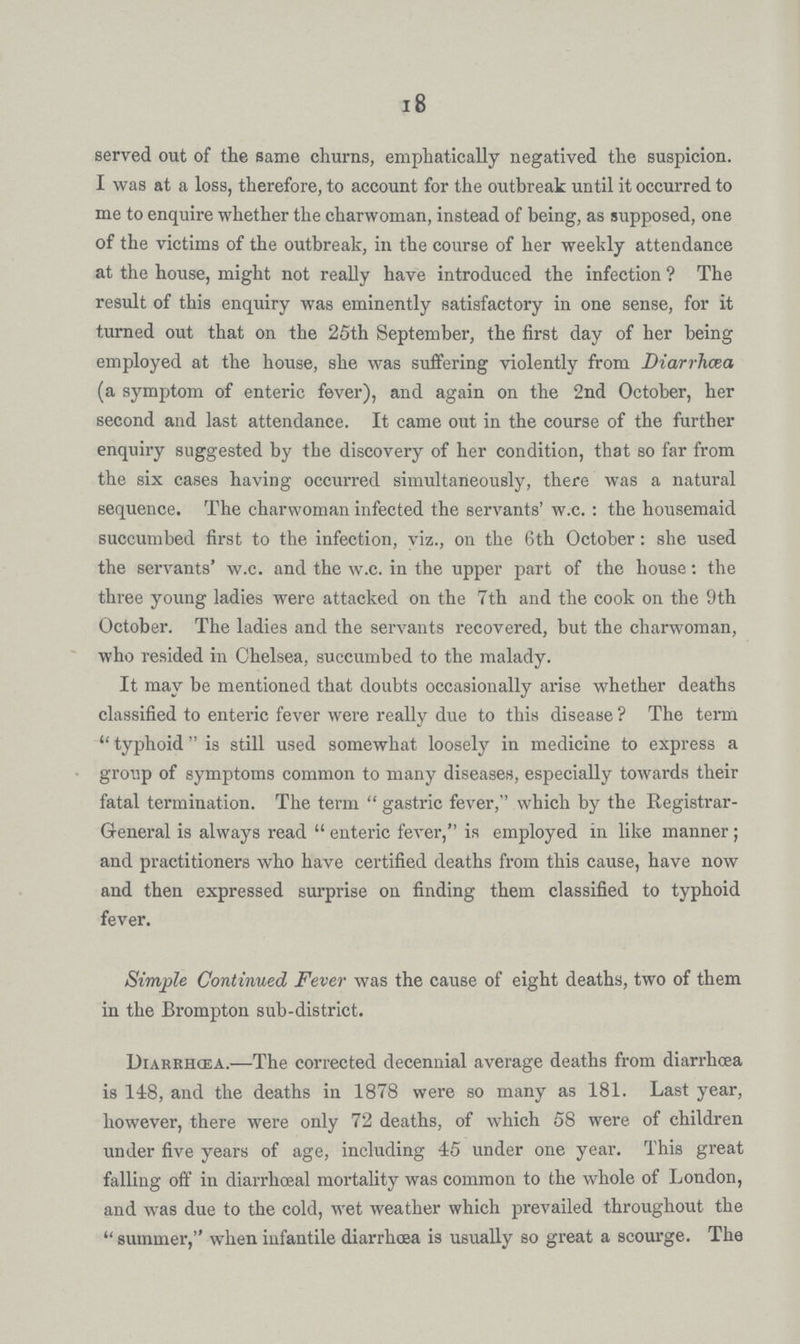 18 served out of the same churns, emphatically negatived the suspicion. I was at a loss, therefore, to account for the outbreak until it occurred to me to enquire whether the charwoman, instead of being, as supposed, one of the victims of the outbreak, in the course of her weekly attendance at the house, might not really have introduced the infection ? The result of this enquiry was eminently satisfactory in one sense, for it turned out that on the 25th September, the first day of her being employed at the house, she was suffering violently from Diarrhoea (a symptom of enteric fever), and again on the 2nd October, her second and last attendance. It came out in the course of the further enquiry suggested by the discovery of her condition, that so far from the six cases having occurred simultaneously, there was a natural sequence. The charwoman infected the servants' w.c.: the housemaid succumbed first to the infection, viz., on the 6th October: she used the servants' w.c. and the w.c. in the upper part of the house: the three young ladies were attacked on the 7th and the cook on the 9th October. The ladies and the servants recovered, but the charwoman, who resided in Chelsea, succumbed to the malady. It may be mentioned that doubts occasionally arise whether deaths classified to enteric fever were really due to this disease ? The term typhoid is still used somewhat loosely in medicine to express a group of symptoms common to many diseases, especially towards their fatal termination. The term gastric fever, which by the Registrar General is always read enteric fever, is employed in like manner ; and practitioners who have certified deaths from this cause, have now and then expressed surprise on finding them classified to typhoid fever. Simple Continued Fever was the cause of eight deaths, two of them in the Brompton sub-district. Diarrhoea.—The corrected decennial average deaths from diarrhoea is 148, and the deaths in 1878 were so many as 181. Last year, however, there were only 72 deaths, of which 58 were of children under five years of age, including 45 under one year. This great falling off in diarrhoeal mortality was common to the whole of London, and was due to the cold, wet weather which prevailed throughout the  summer, when infantile diarrhoea is usually so great a scourge. The