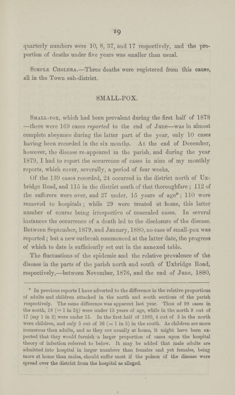 19 quarterly numbers were 10, 8, 37, and 17 respectively, and the pro portion of deaths under five years was smaller than usual. Simple Cholera.—Three deaths were registered from this cause, all in the Town sub-district. SMALL-POX. Small-pox, which had been prevalent during the first half of 1878 —there were 169 cases reported to the end of June—was in almost complete abeyance during the latter part of the year, only 10 cases having been recorded in the six months. At the end of December, however, the disease re-appeared in the parish, and during the year 1879, I had to report the occurrence of cases in nine of my monthly reports, which cover, severally, a period of four weeks. Of the 139 cases recorded, 21 occurred in the district north of Ux bridge Road, and 115 in the district south of that thoroughfare; 112 of the sufferers were over, and 27 under, 15 years of age*; 110 were removed to hospitals ; while 29 were treated at home, this latter number of course being irrespective of concealed cases. In several instances the occurrence of a death led to the disclosure of the disease. Between September, 1879, and January, 1880, no case of small-pox was reported; but a new outbreak commenced at the latter date, the progress of which to date is sufficiently set out in the annexed table. The fluctuations of the epidemic and the relative prevalence of the disease in the parts of the parish north and south of Uxbridge Road, respectively,—between November, 1876, and the end of June, 1880, * In previous reports I have adverted to the difference in the relative proportions of adults and children attacked in the north and south sections of the parish respectively. The same difference was apparent last year. Thus of 98 cases in the south, 18 (= 1 in 5J) were under 15 years of age, while in the north 9 out of 17 (say 1 in 2) were under 15. In the first half of 1880, 4 out of 5 in the north were children, and only 5 out of 26 (= 1 in 5) in the south. As children are more numerous than adults, and as they are usually at home, it might have been ex pected that they would furnish a larger proportion of cases upon the hospital theory of infection referred to below. It may be added that male adults are admitted into hospital in larger numbers than females and yet females, being more at home than males, should suffer most if the poison of the disease were spread over the district from the hospital as alleged.