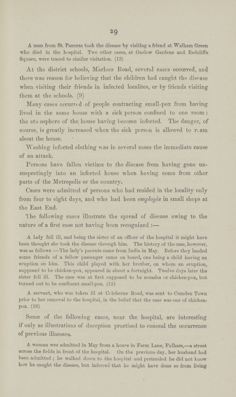 29 A man from St. Pancras took the disease by visiting a friend at Walham Green who died in the hospital. Two other cases, at Onslow Gardens and Redcliffe Square, were traced to similar visitation. (13) At the district schools, Marloes Koad, several cases occurred, and there was reason for believing that the children had caught the disease when visiting their friends in infected localites, or by friends visiting them at the schools. (9) Many cases occurre d of people contracting small-pox from having lived in the same bouse with a sick person confined to one room : the atn osphere of the house having become infected. The danger, of course, is greatly increased when the sick pei-son is allowed to r^ am about the house. Washing infected clothing w as in several cases the immediate cause of an attack. Persons have fallen victims to the disease from having gone un suspectingly into an infected house when having come from other parts of the Metropolis or the country. Cases were admitted of persons who had resided in the locality only from four to eight days, and who had been employes in small shops at the East End. The following cases illustrate the spread of disease owing to the nature of a first case not having been recognized :— A lady fell ill, and being the sister of an officer of the hospital it might have been thought she took the disease through him. The history of the case, however, was as follows:—The lady's parents came from India in May. Before they landed some friends of a fellow passenger came on board, one being a child having an eruption on him. This child played with her brother, on whom an eruption, supposed to be chicken-pox, appeared in about a fortnight. Twelve days later the sister fell ill. The case was at first supposed to be measles or chicken-pox, but turned out to be confluent small-pox. (15) A servant, who was taken ill at Coleherne Eoad, was sent to Camden Town prior to her removal to the hospital, in the belief that the case was one of chicken pox. (26) Some of the following cases, near the hospital, are interesting if only as illustrations of deception practised to conceal the occurrence of previous illnesses. A woman was admitted in May from a houee in Farm Lane, Fulham,—a street across the fields in front of the hospital. On the previous day, her husband had been admitted ; he. walked down to the hospital and pretended he did not know how he caught the disease, but inferred that he might have done so from living