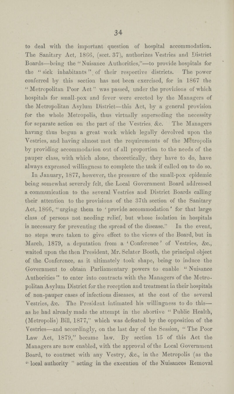 34 to deal with the important question of hospital accommodation. The Sanitary Act, 1866, (sect. 37), authorizes Vestries and District Boards— being the Nuisance Authorities,— to provide hospitals for the sick inhabitants of their respective districts. The power conferred by this section has not been exercised, for in 1867 the Metropolitan Poor Act was passed, under the provisions of which hospitals for small-pox and fever were erected by the Managers of the Metropolitan Asylum District— this Act, by a general provision for the whole Metropolis, thus virtually superseding the necessity for separate action on the part of the Vestries, &c. The Managers having thus begun a great work which legally devolved upon the Vestries, and having almost met the requirements of the Metropolis by providing accommodation out of all proportion to the needs of the pauper class, with which alone, theoretically, they have to do, have always expressed willingness to complete the task if called on to do so. In January, 1877, however, the pressure of the small-pox epidemic being somewhat severely felt, the Local Government Board addressed a communication to the several Vestries and District Boards calling their attention to the provisions of the 37th section of the Sanitary Act, 1866, urging them to 'provide accommodation' for that large class of persons not needing relief, but whose isolation in hospitals is necessary for preventing the spread of the disease. In the event, no steps were taken to give effect to the views of the Board, but in March, 1879, a deputation from a 'Conference' of Vestries, &c., waited upon the then President, Mr. Sclater Booth, the principal object of the Conference, as it ultimately took shape, being to induce the Government to obtain Parliamentary powers to enable Nuisance Authorities to enter into contracts with the Managers of the Metro politan Asylum District for the reception and treatment in their hospitals of non-pauper cases of infectious diseases, at the cost of the several Vestries, &c. The President intimated his willingness to do this— as he had already made the attempt in the abortive Public Health, (Metropolis) Bill, 1877, which was defeated by the opposition of the Vestries—and accordingly, on the last day of the Session, The Poor Law Act, 1879, became law. By section 15 of this Act the Managers are now enabled, with the approval of the Local Government Board, to contract with any Vestry, &c., in the Metropolis (as the  local authority  acting in the execution of the Nuisances Removal