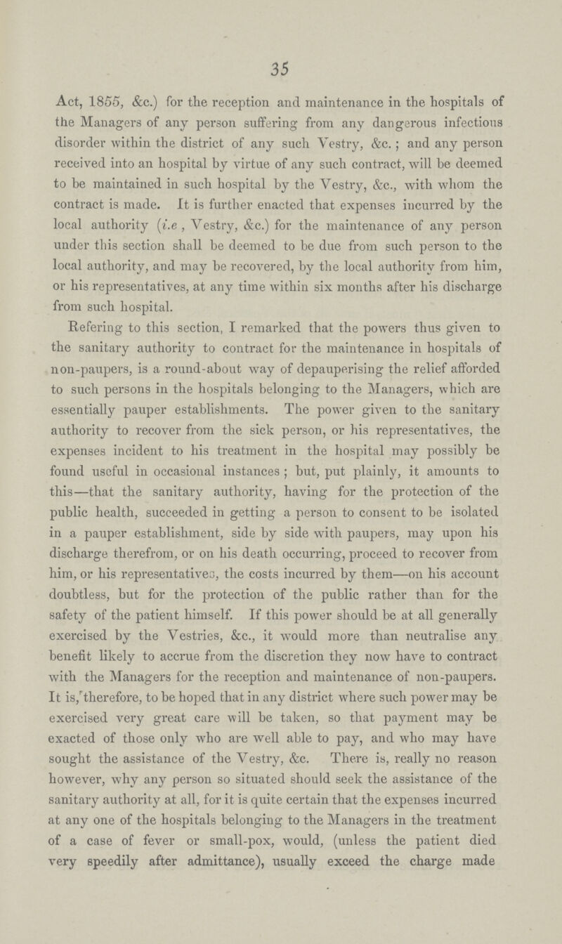 35 Act, 1855, &c.) for the reception and maintenance in the hospitals of the Managers of any person suffering from any dangerous infectious disorder within the district of any such Vestry, &c.; and any person received into an hospital by virtue of any such contract, will be deemed to be maintained in such hospital by the Vestry, &c., with whom the contract is made. It is further enacted that expenses incurred by the local authority (i.e , Vestry, &c.) for the maintenance of any person under this section shall be deemed to be due from such person to the local authority, and may be recovered, by the local authority from him, or his representatives, at any time within six months after his discharge from such hospital. Refering to this section, I remarked that the powers thus given to the sanitary authority to contract for the maintenance in hospitals of non-paupers, is a round-about way of depauperising the relief afforded to such persons in the hospitals belonging to the Managers, which are essentially pauper establishments. The power given to the sanitary authority to recover from the sick person, or his representatives, the expenses incident to his treatment in the hospital may possibly be found useful in occasional instances; but, put plainly, it amounts to this—that the sanitary authority, having for the protection of the public health, succeeded in getting a person to consent to be isolated in a pauper establishment, side by side with paupers, may upon his discharge therefrom, or on his death occurring, proceed to recover from him, or his representatives, the costs incurred by them— on his account doubtless, but for the protection of the public rather than for the safety of the patient himself. If this power should be at all generally exercised by the Vestries, &c., it would more than neutralise any benefit likely to accrue from the discretion they now have to contract with the Managers for the reception and maintenance of non-paupers. It is,''therefore, to be hoped that in any district where such power may be exercised very great care will be taken, so that payment may be exacted of those only who are well able to pay, and who may have sought the assistance of the Vestry, &c. There is, really no reason however, why any person so situated should seek the assistance of the sanitary authority at all, for it is quite certain that the expenses incurred at any one of the hospitals belonging to the Managers in the treatment of a case of fever or small-pox, would, (unless the patient died very speedily after admittance), usually exceed the charge made