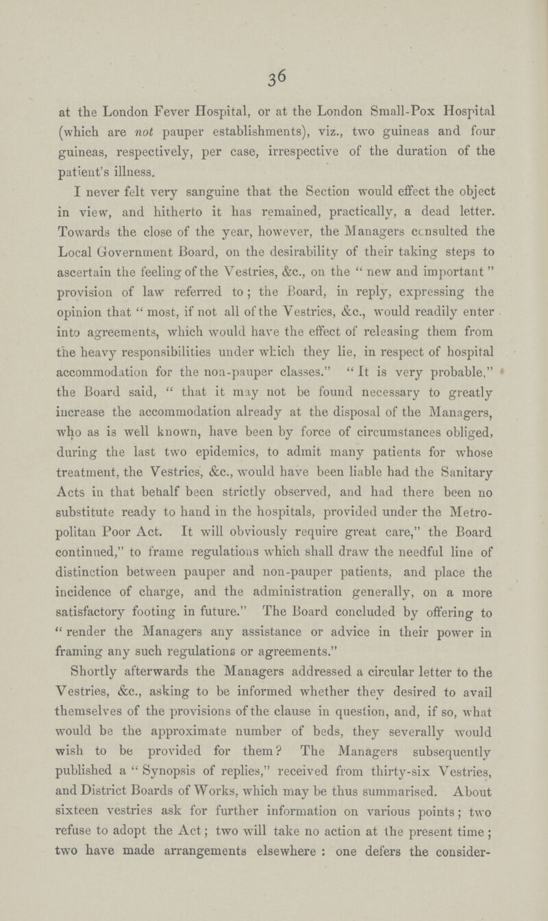 36 at the London Fever Hospital, or at the London Small-Pox Hospital (which are not pauper establishments), viz., two guineas and four guineas, respectively, per case, irrespective of the duration of the patient's illness. I never felt very sanguine that the Section would effect the object in view, and hitherto it has remained, practically, a dead letter. Towards the close of the year, however, the Managers ccnsulted the Local Government Board, on the desirability of their taking steps to ascertain the feeling of the Vestries, &c., on the new and important  provision of law referred to; the Board, in reply, expressing the opinion that most, if not all of the Vestries, &c., would readily enter into agreements, which would have the effect of releasing them from the heavy responsibilities under which they lie, in respect of hospital accommodation for the non-pauper classes. It is very probable, • the Board said, that it may not be found necessary to greatly increase the accommodation already at the disposal of the Managers, who as is well known, have been by force of circumstances obliged, during the last two epidemics, to admit many patients for whose treatment, the Vestries, &c., would have been liable had the Sanitary Acts in that behalf been strictly observed, and had there been no substitute ready to hand in the hospitals, provided under the Metro politan Poor Act. It will obviously require great care, the Board continued, to frame regulations which shall draw the needful line of distinction between pauper and non-pauper patients, and place the incidence of charge, and the administration generally, on a more satisfactory footing in future. The Board concluded by offering to render the Managers any assistance or advice in their power in framing any such regulations or agreements. Shortly afterwards the Managers addressed a circular letter to the Vestries, &c., asking to be informed whether they desired to avail themselves of the provisions of the clause in question, and, if so, what would be the approximate number of beds, they severally would wish to be provided for them? The Managers subsequently published a Synopsis of replies, received from thirty-six Vestries, and District Boards of Works, which may be thus summarised. About sixteen vestries ask for further information on various points; two refuse to adopt the Act; two will take no action at the present time; two have made arrangements elsewhere: one defers the consider¬