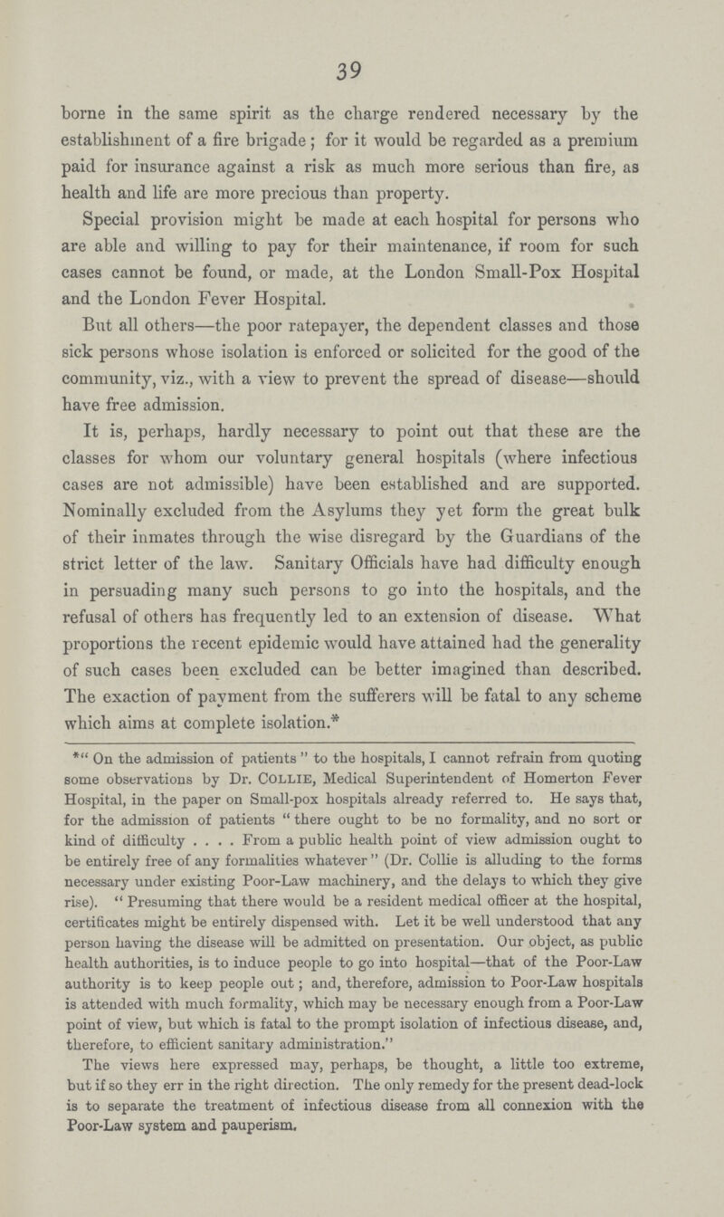 39 borne in the same spirit as the charge rendered necessary by the establishment of a fire brigade; for it would be regarded as a premium paid for insurance against a risk as much more serious than fire, as health and life are more precious than property. Special provision might be made at each hospital for persons who are able and willing to pay for their maintenance, if room for such cases cannot be found, or made, at the London Small-Pox Hospital and the London Fever Hospital. But all others— the poor ratepayer, the dependent classes and those sick persons whose isolation is enforced or solicited for the good of the community, viz., with a view to prevent the spread of disease—should have free admission. It is, perhaps, hardly necessary to point out that these are the classes for whom our voluntary general hospitals (where infectious cases are not admissible) have been established and are supported. Nominally excluded from the Asylums they yet form the great bulk of their inmates through the wise disregard by the Guardians of the strict letter of the law. Sanitary Officials have had difficulty enough in persuading many such persons to go into the hospitals, and the refusal of others has frequently led to an extension of disease. What proportions the recent epidemic would have attained had the generality of such cases been excluded can be better imagined than described. The exaction of payment from the sufferers will be fatal to any scheme which aims at complete isolation* * On the admission of patients to the hospitals, I cannot refrain from quoting some observations by Dr. COLLIE, Medical Superintendent of Homerton Fever Hospital, in the paper on Small-pox hospitals already referred to. He says that, for the admission of patients there ought to be no formality, and no sort or kind of difficulty From a public health point of view admission ought to be entirely free of any formalities whatever (Dr. Collie is alluding to the forms necessary under existing Poor-Law machinery, and the delays to which they give rise). Presuming that there would be a resident medical officer at the hospital, certificates might be entirely dispensed with. Let it be well understood that any person having the disease will be admitted on presentation. Our object, as public health authorities, is to induce people to go into hospital—that of the Poor-Law authority is to keep people out; and, therefore, admission to Poor-Law hospitals is attended with much formality, which may be necessary enough from a Poor-Law point of view, but which is fatal to the prompt isolation of infectious disease, and, therefore, to efficient sanitary administration. The views here expressed may, perhaps, be thought, a little too extreme, but if so they err in the right direction. The only remedy for the present dead-lock is to separate the treatment of infectious disease from all connexion with the Poor-Law system and pauperism.