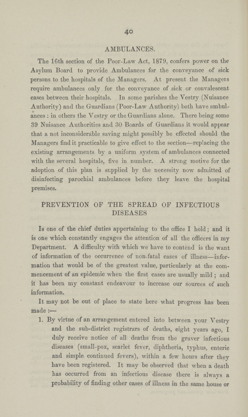 40 AMBULANCES. The 16th section of the Poor-Law Act, 1879, confers power on the Asylum Board to provide Ambulances for the conveyance of sick persons to the hospitals of the Managers. At present the Manageis require ambulances only for the conveyance of sick or convalescent cases between their hospitals. In some parishes the Vestry (Nuisance Authority) and the Guardians (Poor-Law Authority) both have ambul ances: in others the Vestry or the Guardians alone. There being some 39 Nuisance Authorities and 30 Boards of Guardians it would appear that a not inconsiderable saving might possibly be effected should the Managers find it practicable to give effect to the section—replacing the existing arrangements by a uniform system of ambulances connected with the several hospitals, five in number. A strong motive for the adoption of this plan is supplied by the necessity now admitted of disinfecting parochial ambulances before they leave the hospital premises. PREVENTION OF THE SPREAD OF INFECTIOUS DISEASES Is one of the chief duties appertaining to the office I hold; and it is one which constantly engages the attention of all the officers in my Department. A difficulty with which we have to contend is the want of information of the occurrence of non-fatal cases of illness—infor mation that would be of the greatest value, particularly at the com mencement of an epidemic when the first cases are usually mild; and it has been my constant endeavour to increase our sources of such information. It may not be out of place to state here what progress has been made:— 1. By virtue of an arrangement entered into between your Vestry and the sub-district registrars of deaths, eight years ago, I duly receive notice of all deaths from the graver infectious diseases (small-pox, scarlet fever, diphtheria, typhus, enteric and simple continued fevers), within a few hours after they have been registered. It may be observed that when a death has occurred from an infectious disease there is always a probability of finding other cases of illness in the same house or