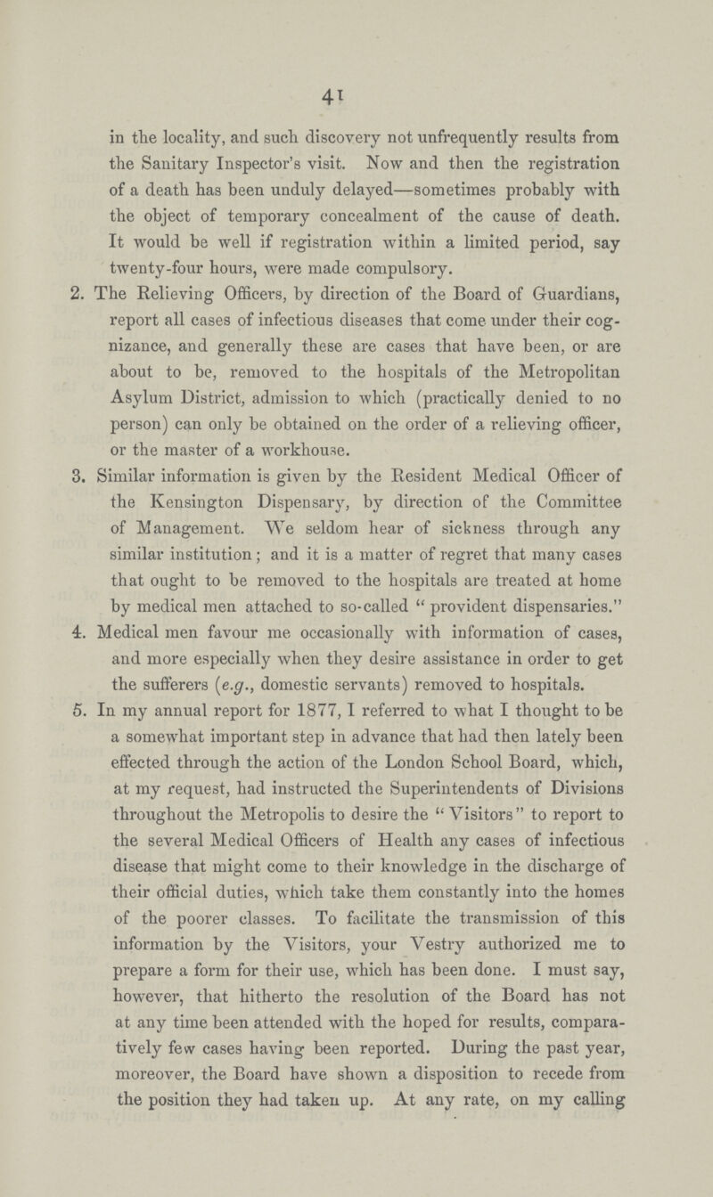 41 in the locality, and such discovery not unfrequently results from the Sanitary Inspector's visit. Now and then the registration of a death has been unduly delayed— sometimes probably with the object of temporary concealment of the cause of death. It would be well if registration within a limited period, say twenty-four hours, were made compulsory. 2. The Relieving Officers, by direction of the Board of Guardians, report all cases of infectious diseases that come under their cog nizance, and generally these are cases that have been, or are about to be, removed to the hospitals of the Metropolitan Asylum District, admission to which (practically denied to no person) can only be obtained on the order of a relieving officer, or the master of a workhouse. 3. Similar information is given by the Resident Medical Officer of the Kensington Dispensary, by direction of the Committee of Management. We seldom hear of sickness through any similar institution; and it is a matter of regret that many cases that ought to be removed to the hospitals are treated at home by medical men attached to so-called provident dispensaries. 4. Medical men favour me occasionally with information of cases, and more especially when they desire assistance in order to get the sufferers [e.g., domestic servants) removed to hospitals. 5. In my annual report for 1877,1 referred to what I thought to be a somewhat important step in advance that had then lately been effected through the action of the London School Board, which, at my request, had instructed the Superintendents of Divisions throughout the Metropolis to desire the Visitors to report to the several Medical Officers of Health any cases of infectious disease that might come to their knowledge in the discharge of their official duties, which take them constantly into the homes of the poorer classes. To facilitate the transmission of this information by the Visitors, your Vestry authorized me to prepare a form for their use, which has been done. I must say, however, that hitherto the resolution of the Board has not at any time been attended with the hoped for results, compara tively few cases having been reported. During the past year, moreover, the Board have shown a disposition to recede from the position they had taken up. At any rate, on my calling