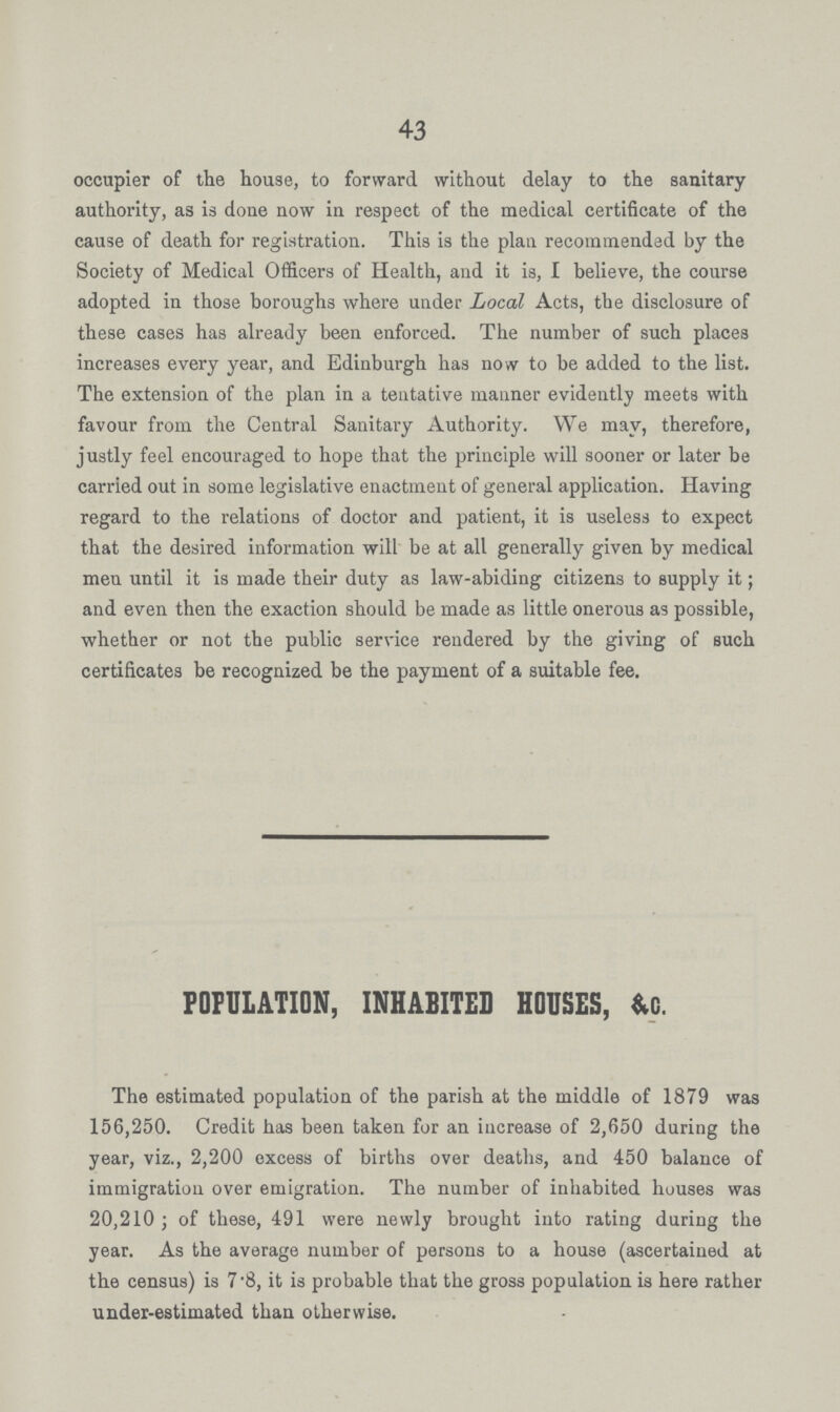 43 occupier of the house, to forward without delay to the sanitary authority, as is done now in respect of the medical certificate of the cause of death for registration. This is the plan recommended by the Society of Medical Officers of Health, and it is, I believe, the course adopted in those boroughs where under Local Acts, the disclosure of these cases has already been enforced. The number of such places increases every year, and Edinburgh has now to be added to the list. The extension of the plan in a tentative manner evidently meets with favour from the Central Sanitary Authority. We may, therefore, justly feel encouraged to hope that the principle will sooner or later be carried out in some legislative enactment of general application. Having regard to the relations of doctor and patient, it is useless to expect that the desired information will be at all generally given by medical men until it is made their duty as law-abiding citizens to supply it; and even then the exaction should be made as little onerous as possible, whether or not the public service rendered by the giving of such certificates be recognized be the payment of a suitable fee. POPULATION, INHABITED HOUSES, &c. The estimated population of the parish at the middle of 1879 was 156,250. Credit has been taken for an increase of 2,650 during the year, viz., 2,200 excess of births over deaths, and 450 balance of immigration over emigration. The number of inhabited houses was 20,210 ; of these, 491 were newly brought into rating during the year. As the average number of persons to a house (ascertained at the census) is 7'8, it is probable that the gross population is here rather under-estimated than otherwise.