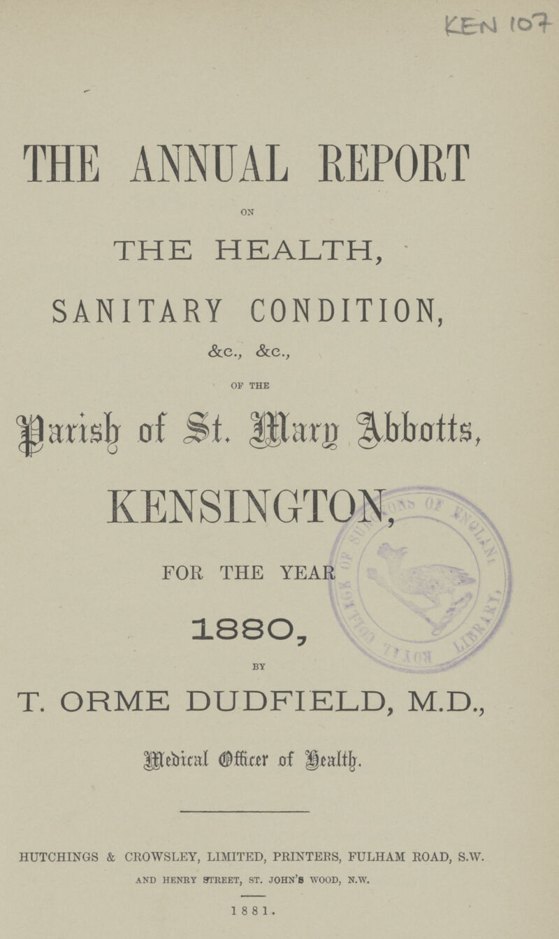 KEN 107 THE ANNUAL REPORT on THE HEALTH, SANITARY CONDITION, &c., &c., of the Paridh of St. Mary Abbotts, KENSINGTON, FOR THE YEAR 1880, by T. ORME DUDFIELD, M.D., Medical Officer of Health HUTCHINGS & CROWSLEY, LIMITED, PRINTERS, FULHAM ROAD, S.W. and henry street, st. john'S wood, n.w. 1881.