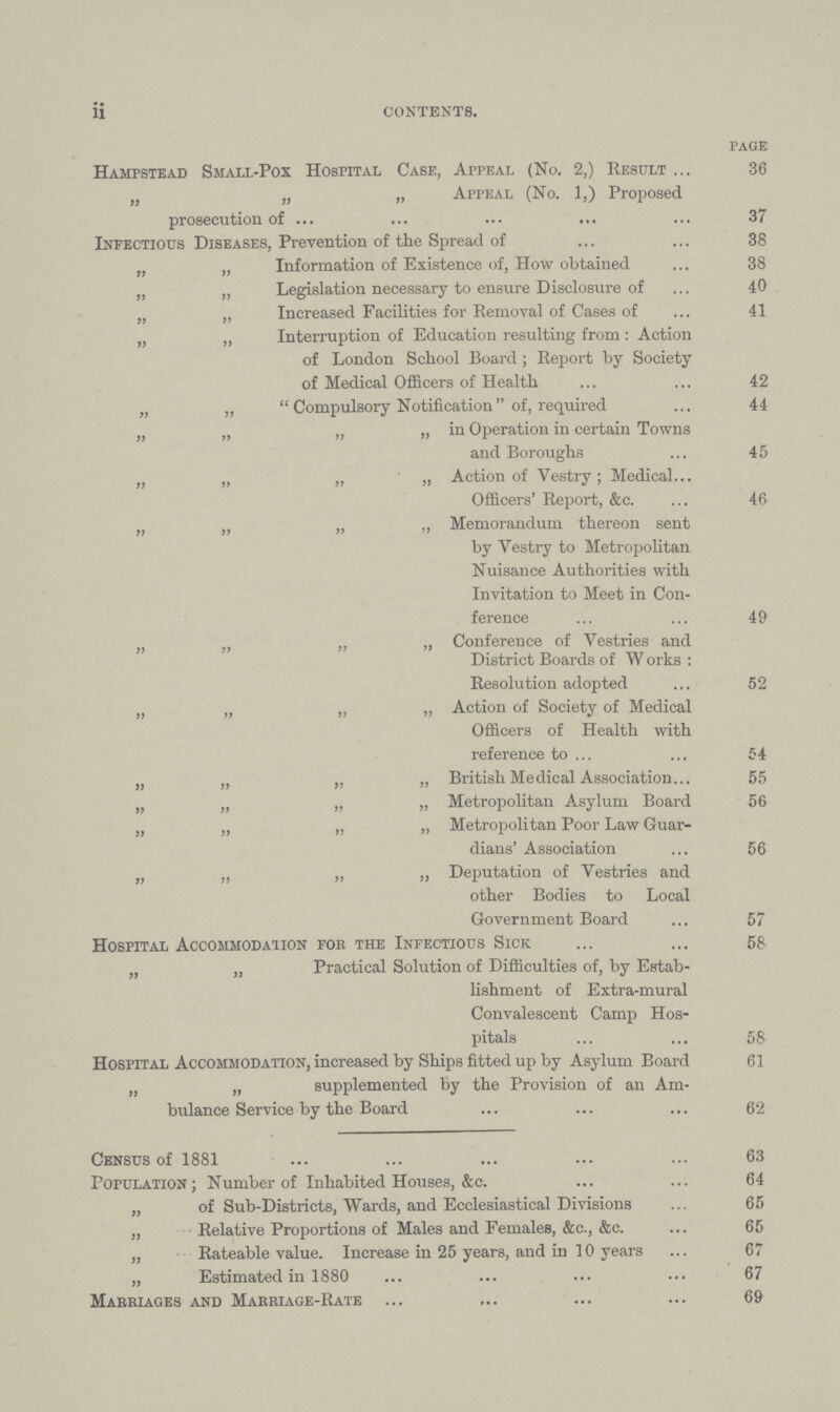 ii CONTENTS. page Hampstead Small-Pox Hospital Case, Appeal (No. 2,) Result 36 „ „ „ Appeal (No. 1,) Proposed prosecution of 37 Infectious Diseases, Prevention of the Spread of 38 „ „ Information of Existence of, How obtained 38 „ „ Legislation necessary to ensure Disclosure of 40 „ „ Increased Facilities for Removal of Cases of 41 „ „ Interruption of Education resulting from: Action of London School Board ; Report by Society of Medical Officers of Health 42 „ „  Compulsory Notification of, required 44 „ „ „ „ in Operation in certain Towns and Boroughs 45 „ „ „ „ Action of Vestry; Medical Officers' Report, &c. 46 „ „ „ „ Memorandum thereon sent by Vestry to Metropolitan Nuisance Authorities with Invitation to Meet in Con ference 49 „ „ „ „ Conference of Vestries and District Boards of Works : Resolution adopted 52 „ „ „ „ Action of Society of Medical Officers of Health with reference to 54 „ „ „ „ British Medical Association 55 „ „ „ „ Metropolitan Asylum Board 56 „ „ „ „ Metropolitan Poor Law Guar¬ dians' Association 56 „ „ „ „ Deputation of Vestries and other Bodies to Local Government Board 57 Hospital Accommodation for the Infectious Sick 58 „ „ Practical Solution of Difficulties of, by Estab¬ lishment of Extra-mural Convalescent Camp Hos pitals 58 Hospital Accommodation, increased by Ships fitted up by Asylum Board 61 „ „ supplemented by the Provision of an Am bulance Service by the Board 62 Census of 1881 . 63 Population; Number of Inhabited Houses, &c. 64 „ of Sub-Districts, Wards, and Ecclesiastical Divisions 65 „ Relative Proportions of Males and Females, &c., &c. 65 „ Rateable value. Increase in 25 years, and in 10 years 67 „ Estimated in 1880 67 Marriages and Marriage-Rate 69