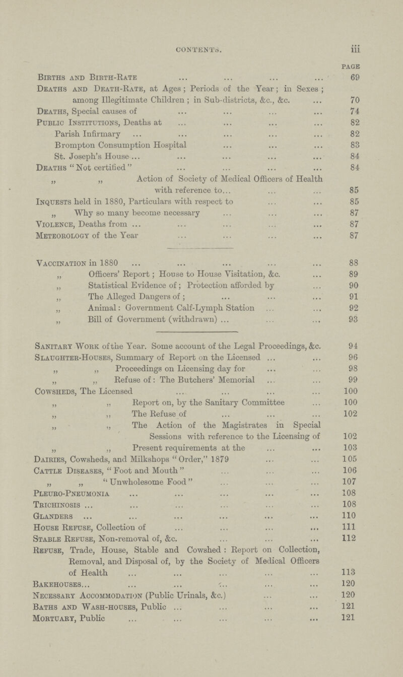 CONTENTS. iii page Births and Birth-Rate 69 Deaths and Death-Rate, at Ages ; Periods of the Year; in Sexes ; among Illegitimate Children ; in Sub-districts, &c., &c. 70 Deaths, Special causes of 74 Public Institutions, Deaths at 82 Parish Infirmary 82 Brompton Consumption Hospital 83 St. Joseph's House 84 Deaths Not certified 84 „ „ Action of Society of Medical Officers of Health with reference to 85 Inquests held in 1880, Particulars with respect to . 85 „ Why so many become necessary 87 Violence, Deaths from 87 Meteorology of the Year 87 Vaccination in 1880 88 „ Officers'Report; House to House Visitation, &c. 89 „ Statistical Evidence of; Protection afforded by 90 „ The Alleged Dangers of; 91 „ Animal: Government Calf-Lymph Station 92 „ Bill of Government (withdrawn) 93 Sanitary Work of the Year. Some account of the Legal Proceedings, &c. 94 Slaughter-Houses, Summary of Report on the Licensed 96 „ „ Proceedings on Licensing day for 98 „ „ Refuse of: The Butchers' Memorial 99 Cowsheds, The Licensed 100 „ „ Report on, by the Sanitary Committee 100 „ ,, The Refuse of 102 „ „ The Action of the Magistrates in Special Sessions with reference to the Licensing of 102 „ „ Present requirements at the . 103 Dairies, Cowsheds, and Milkshops Order, 1879 105 Cattle Diseases, Foot and Mouth 106 „ „ Unwholesome Food 107 Pleuro-Pneumonia 108 Trichinosis 108 Glanders 110 House Refuse, Collection of 111 Stable Refuse, Non-removal of, &c. 112 Refuse, Trade, House, Stable and Cowshed : Report on Collection, Removal, and Disposal of, by the Society of Medical Officers of Health 113 Bakehouses 120 Necessary Accommodation (Public Urinals, &c.) 120 Baths and Wash-houses, Public 121 Mortuary, Public 121