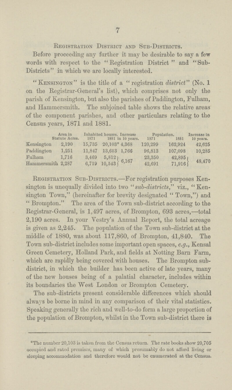 7 Registration District and Sub-Districts. Before proceeding any further it may be desirable to say a few words with respect to the Registration District and Sub Districts in which we are locally interested. Kensington is the title of a registration district (No. 1 on the Registrar-General's list), which comprises not only the parish of Kensington, but also the parishes of Paddington, Fulham, and Hammersmith. The subjoined table shows the relative areas of the component parishes, and other particulars relating to the Census years, 1871 and 1881. Area in Statute Acres. Inhabited houses. Increase 10 years. Population. Increase in 10 years. 1871 1881 1871 1881 Kensington 2,190 15,735 20,103* 4,368 120,299 162,924 42,625 Paddington 1,251 11,847 13,613 1,766 96,813 107,098 10,285 Fulham 1,716 3,469 5,812 23,350 42,895 Hammersmith 2,287 6,719 10,543}6,167 42,691 71,916}48,470 Registration Sub-Districts.—For registration purposes Ken sington is unequally divided into two sub-districts, viz., Ken sington Town, (hereinafter for brevity designated Town,) and Brompton. The area of the Town sub-district according to the Registrar-General, is 1,497 acres, of Brompton, 693 acres,—total 2,190 acres. In your Vestry's Annual Report, the total acreage is given as 2,245. The population of the Town sub-district at the middle of 1880, was about 117,860, of Brompton, 41,840. The Town sub-district includes some important open spaces, e.g., Kensal Green Cemetery, Holland Park, and fields at Notting Barn Farm, which are rapidly being covered with houses. The Brompton sub district, in which the builder has been active of late years, many of the new houses being of a palatial character, includes within its boundaries the West London or Brompton Cemetery. The sub-districts present considerable differences which should always be borne in mind in any comparison of their vital statistics. Speaking generally the rich and well-to-do form a large proportion of the population of Brompton, whilst in the Town sub-district there is *The number 20,103 is taken from the Census return. The rate books show 20,705 occupied and rated premises, many of which presumably do not afford living or sleeping accommodation and therefore would not be enumerated at the Census.