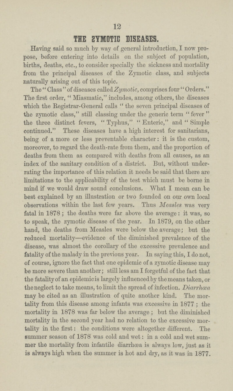 12 THE ZYMOTIC DISEASES. Having said so much by way of general introduction, I now pro pose, before entering into details on the subject of population, births, deaths, etc., to consider specially the sickness and mortality from the principal diseases of the Zymotic class, and subjects naturally arising out of this topic. The Class of diseases called Zymotic, comprises four Orders. The first order, Miasmatic, includes, among others, the diseases which the Registrar-G-eneral calls the seven principal diseases of the zymotic class, still classing under the generic term fever the three distinct fevers, Typhus, Enteric, and Simple continued. These diseases have a high interest for sanitarians, being of a more or less preventable character: it is the custom, moreover, to regard the death-rate from them, and the proportion of deaths from them as compared with deaths from all causes, as an index of the sanitary condition of a district. But, without under rating the importance of this relation it needs be said that there are limitations to the applicability of the test which must be borne in mind if we would draw sound conclusions. What I mean can be best explained by an illustration or two founded on our own local observations within the last few years. Thus Measles was very fatal in 1878 ; the deaths were far above the average: it was, so to speak, the zymotic disease of the year. In 1879, on the other hand, the deaths from Measles were below the average; but the reduced mortality—evidence of the diminished prevalence of the disease, was almost the corollary of the excessive prevalence and fatality of the malady in the previous year. In saying this, I do not, of course, ignore the fact that one epidemic of a zymotic disease may be more severe than another; still less am I forgetful of the fact that the fatality of an epidemic is largely influenced by the means taken, ra the neglect to take means, to limit the spread of infection. Diarrhoea may be cited as an illustration of quite another kind. The mor tality from this disease among infants was excessive in 1877; the mortality in 1878 was far below the average; but the diminished mortality in the second year had no relation to the excessive mor tality in the first: the conditions were altogether different. The summer season of 1878 was cold and wet: in a cold and wet sum mer the mortality from infantile diarrhoea is always low, just as it is always high when the summer is hot and dry, as it was in 1877.