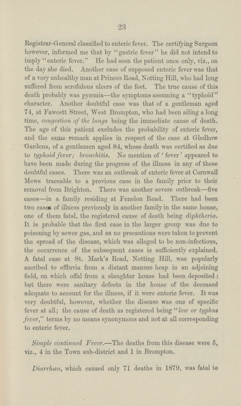 23 Registrar-General classified to enteric fever. The certifying Surgeon however, informed me that by gastric fever he did not intend to imply enteric fever. He had seen the patient once only, viz., on the day she died. Another case of supposed enteric fever was that of a very unhealthy man at Princes Road, Notting Hill, who had long suffered from scrofulous ulcers of the feet. The true cause of this death probably was pyemia—the symptoms assuming a typhoid character. Another doubtful case was that of a gentleman aged 74, at Fawcett Street, West Brompton, who had been ailing a long time, congestion of the lungs being the immediate cause of death. The age of this patient excludes the probability of enteric fever, and the same remark applies in respect of the case at Gledhow Gardens, of a gentlemen aged 84, whose death was certified as due to typhoid fever; bronchitis. No mention of 'fever' appeared to have been made during the progress of the illness in any of these doubtful cases. There was an outbreak of enteric fever at Cornwall Mews traceable to a previous case in the family prior to their removal from Brighton. There was another severe outbreak—five cases—in a family residing at Fenelon Road. There had been two casae of illness previously in another family in the same house, one of them fatal, the registered cause of death being diphtheria. It is probable that the first case in the larger group was due to poisoning by sewer gas, and as no precautions were taken to prevent the spread of the disease, which was alleged to be non-infectious, the occurrence of the subsequent cases is sufficiently explained. A fatal case at St. Mark's Road, Notting Hill, was popularly ascribed to effluvia from a distant manure heap in an adjoining field, on which offal from a slaughter house had been deposited: but there were sanitary defects in the house of the deceased adequate to account for the illness, if it were enteric fever. It was very doubtful, however, whether the disease was one of specific fever at all; the cause of death as registered being low or typhus fever, terms by no means synonymous and not at all corresponding to enteric fever. Simple continued Fever.—The deaths from this disease were 5, viz., 4 in the Town sub-district and 1 in Brompton. Diarrhea, which caused only 71 deaths in 1879, was fatal to