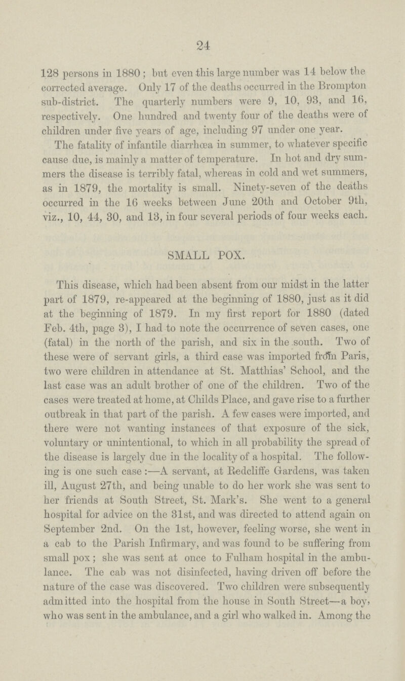 24 128 persons in 1880; but even this large number was 14 below the corrected average. Only 17 of the deaths occurred in the Brompton sub-district. The quarterly numbers were 9, 10, 93, and 16, respectively. One hundred and twenty four of the deaths were of children under five years of age, including 97 under one year. The fatality of infantile diarrhoea in summer, to whatever specific cause due, is mainly a matter of temperature. In hot and dry sum mers the disease is terribly fatal, whereas in cold and wet summers, as in 1879, the mortality is small. Ninety-seven of the deaths occurred in the 16 weeks between June '20th and October 9th, viz., 10, 44, 30, and 13, in four several periods of four weeks each. SMALL POX. This disease, which had been absent from our midst in the latter part of 1879, re-appeared at the beginning of 1880, just as it did at the beginning of 1879. In my first report for 1880 (dated Feb. 4th, page 3), I had to note the occurrence of seven cases, one (fatal) in the north of the parish, and six in the south. Two of these were of servant girls, a third case was imported from Paris, two were children in attendance at St. Matthias' School, and the last case was an adult brother of one of the children. Two of the cases were treated at home, at Childs Place, and gave rise to a further outbreak in that part of the parish. A few cases were imported, and there were not wanting instances of that exposure of the sick, voluntary or unintentional, to which in all probability the spread of the disease is largely due in the locality of a hospital. The follow ing is one such case:—A servant, at Redcliffe Gardens, was taken ill, August 27th, and being unable to do her work she was sent to her friends at South Street, St. Mark's. She went to a general hospital for advice on the 31st, and was directed to attend again on September 2nd. On the 1st, however, feeling worse, she went in a cab to the Parish Infirmary, and was found to be suffering from small pox; she was sent at once to Fulham hospital in the ambu lance. The cab was not disinfected, having driven off before the nature of the case was discovered. Two children were subsequently admitted into the hospital from the house in South Street—a boy, who was sent in the ambulance, and a girl who walked in. Among the