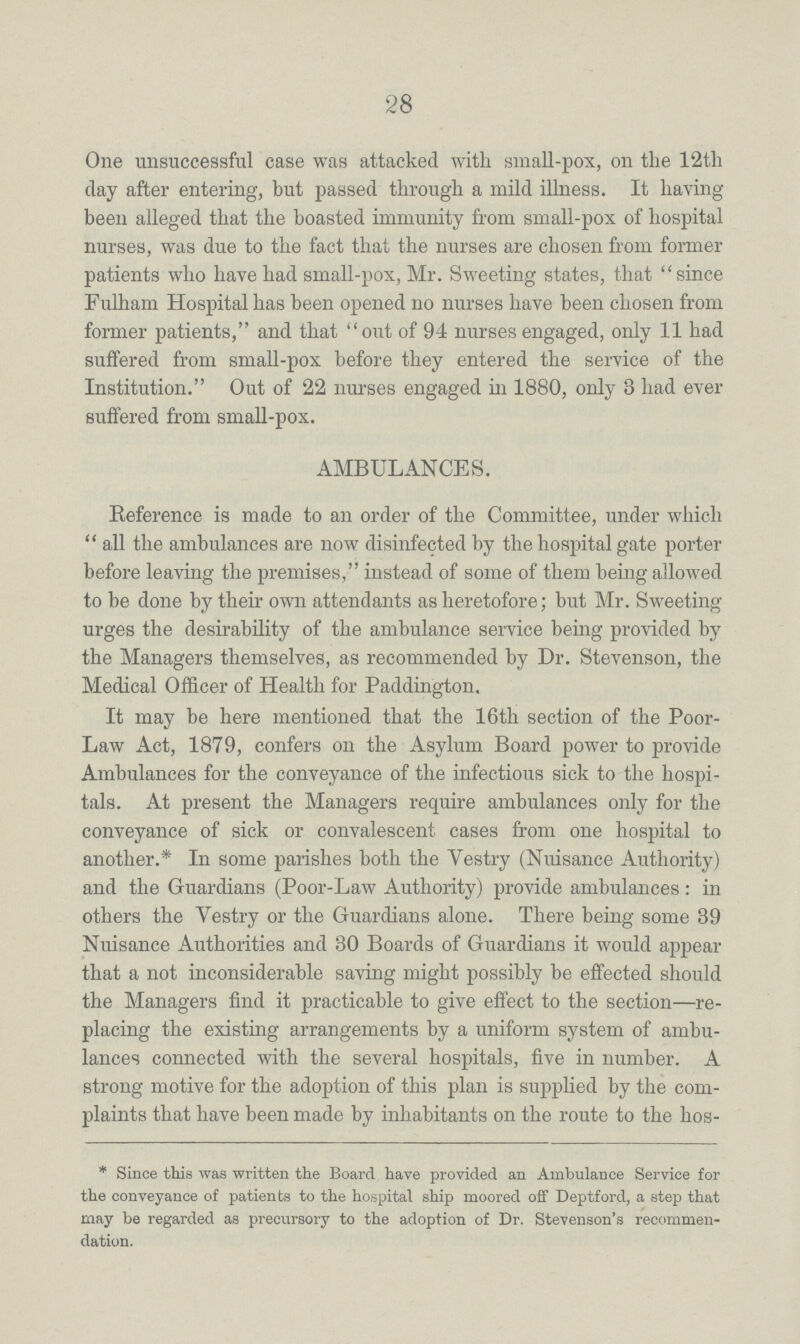 28 One unsuccessful case was attacked with small-pox, on the 12th clay after entering, but passed through a mild illness. It having been alleged that the boasted immunity from small-pox of hospital nurses, was due to the fact that the nurses are chosen from former patients who have had small-pox, Mr. Sweeting states, that since Fulham Hospital has been opened no nurses have been chosen from former patients, and that out of 94 nurses engaged, only 11 had suffered from small-pox before they entered the service of the Institution. Out of 22 nurses engaged in 1880, only 3 had ever suffered from small-pox. AMBULANCES. Reference is made to an order of the Committee, under which all the ambulances are now disinfected by the hospital gate porter before leaving the premises, instead of some of them being allowed to be done by their own attendants as heretofore; but Mr. Sweeting urges the desirability of the ambulance service being provided by the Managers themselves, as recommended by Dr. Stevenson, the Medical Officer of Health for Paddington. It may be here mentioned that the 16th section of the Poor Law Act, 1879, confers on the Asylum Board power to provide Ambulances for the conveyance of the infectious sick to the hospi tals. At present the Managers require ambulances only for the conveyance of sick or convalescent cases from one hospital to another.* In some parishes both the Vestry (Nuisance Authority) and the Guardians (Poor-Law Authority) provide ambulances: in others the Vestry or the Guardians alone. There being some 39 Nuisance Authorities and 30 Boards of Guardians it would appear that a not inconsiderable saving might possibly be effected should the Managers find it practicable to give effect to the section—re placing the existing arrangements by a uniform system of ambu lances connected with the several hospitals, five in number. A strong motive for the adoption of this plan is supplied by the com plaints that have been made by inhabitants on the route to the * Since this was written the Board have provided an Ambulance Service for the conveyance of patients to the hospital ship moored off Deptford, a step that may be regarded as precursory to the adoption of Dr. Stevenson's recommen dation.