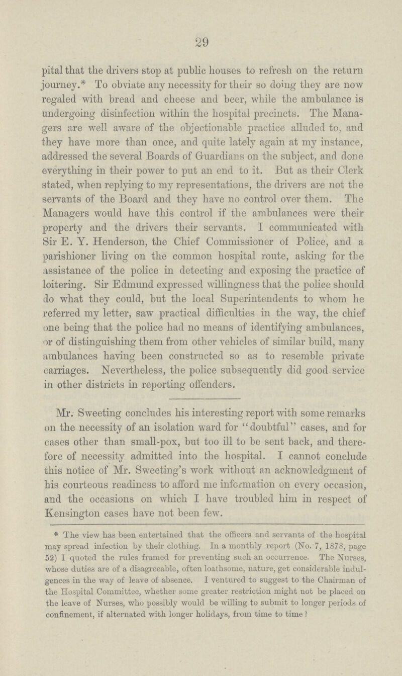 29 hospital that the drivers stop at public houses to refresh on the return journey.* To obviate any necessity for their so doing they are now regaled with bread and cheese and beer, while the ambulance is undergoing disinfection within the hospital precincts. The Mana gers are well aware of the objectionable practice alluded to, and they have more than once, and quite lately again at my instance, addressed the several Boards of Guardians on the subject, and done everything in their power to put an end to it. But as their Clerk stated, when replying to my representations, the drivers are not the servants of the Board and they have no control over them. The Managers would have this control if the ambulances were their property and the drivers their servants. I communicated with Sir E. Y. Henderson, the Chief Commissioner of Police, and a parishioner living on the common hospital route, asking for the assistance of the police in detecting and exposing the practice of loitering. Sir Edmund expressed willingness that the police should do what they could, but the local Superintendents to whom he referred my letter, saw practical difficulties in the way, the chief one being that the police had no means of identifying ambulances, or of distinguishing them from other vehicles of similar build, many ambulances having been constructed so as to resemble private carriages. Nevertheless, the police subsequently did good-service in other districts in reporting offenders. Mr. Sweeting concludes his interesting report with some remarks on the necessity of an isolation ward for doubtful cases, and for cases other than small-pox, but too ill to be sent back, and there fore of necessity admitted into the hospital. I cannot conclude this notice of Mr. Sweeting's work without an acknowledgment of his courteous readiness to afford me information on every occasion, and the occasions on which I have troubled him in respect of Kensington cases have not been few. * The view has been entertained that the officers and servants of the hospital may spread infection by their clothing. In a monthly report (No. 7, 1878, page 52) I quoted the rules framed for preventing such an occurrence. The Nurses, whose duties are of a disagreeable, often loathsome, nature, get considerable indul gences in the way of leave of absence. I ventured to suggest to the Chairman of the Hospital Committee, whether some greater restriction might not be placed on the leave of Nurses, who possibly would be willing to submit to longer periods of confinement, if alternated with longer holidays, from time to time ?