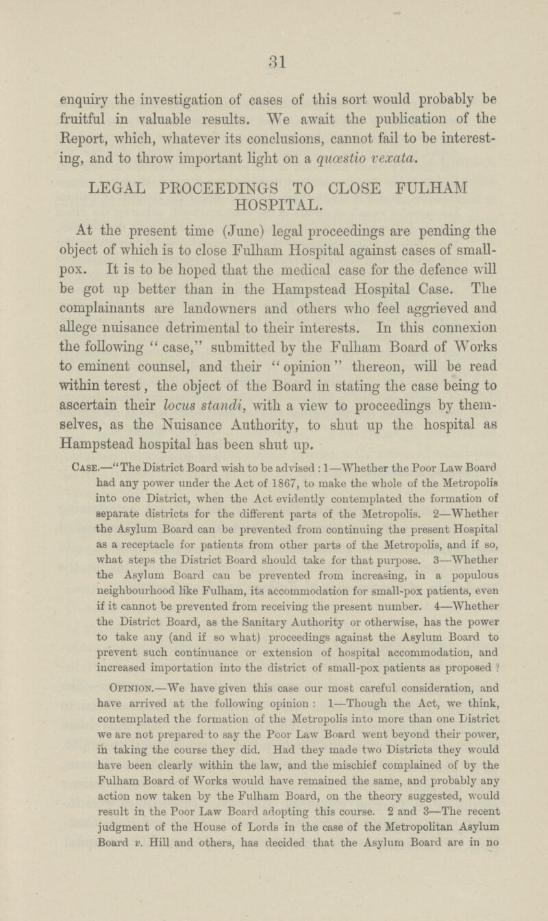 31 enquiry the investigation of cases of this sort would probably be fruitful in valuable results. We await the publication of the Report, which, whatever its conclusions, cannot fail to be interest ing, and to throw important light on a quœstio vexata. LEGAL PROCEEDINGS TO CLOSE FULHAM HOSPITAL. At the present time (June) legal proceedings are pending the object of which is to close Fulham Hospital against cases of small pox. It is to be hoped that the medical case for the defence will be got up better than in the Hampstead Hospital Case. The complainants are landowners and others who feel aggrieved and allege nuisance detrimental to their interests. In this connexion the following case, submitted by the Fulham Board of Works to eminent counsel, and their opinion thereon, will be read within terest, the object of the Board in stating the case being to ascertain their locus standi, with a view to proceedings by them selves, as the Nuisance Authority, to shut up the hospital as Hampstead hospital has been shut up. Case.—The District Board wish to be advised: 1—Whether the Poor Law Board had any power under the Act of 1867, to make the whole of the Metropolis into one District, when the Act evidently contemplated the formation of separate districts for the different parts of the Metropolis. 2—Whether the Asylum Board can be prevented from continuing the present Hospital as a receptacle for patients from other parts of the Metropolis, and if so, what steps the District Board should take for that purpose. 3—Whether the Asylum Board can be prevented from increasing, in a populous neighbourhood like Fulham, its accommodation for small-pox patients, even if it cannot be prevented from receiving the present number. 4—Whether the District Board, as the Sanitary Authority or otherwise, has the power to take any (and if so what) proceedings against the Asylum Board to prevent such continuance or extension of hospital accommodation, and increased importation into the district of small-pox patients as proposed ? Opinion.—We have given this case our most careful consideration, and have arrived at the following opinion: 1—Though the Act, we think, contemplated the formation of the Metropolis into more than one District we are not prepared to say the Poor Law Board went beyond their power, in taking the course they did. Had they made two Districts they would have been clearly within the law, and the mischief complained of by the Fulham Board of Works would have remained the same, and probably any action now taken by the Fulham Board, on the theory suggested, would result in the Poor Law Board adopting this course. 2 and 3—The recent judgment of the House of Lords in the case of the Metropolitan Asylum Board v. Hill and others, has decided that the Asylum Board are in no