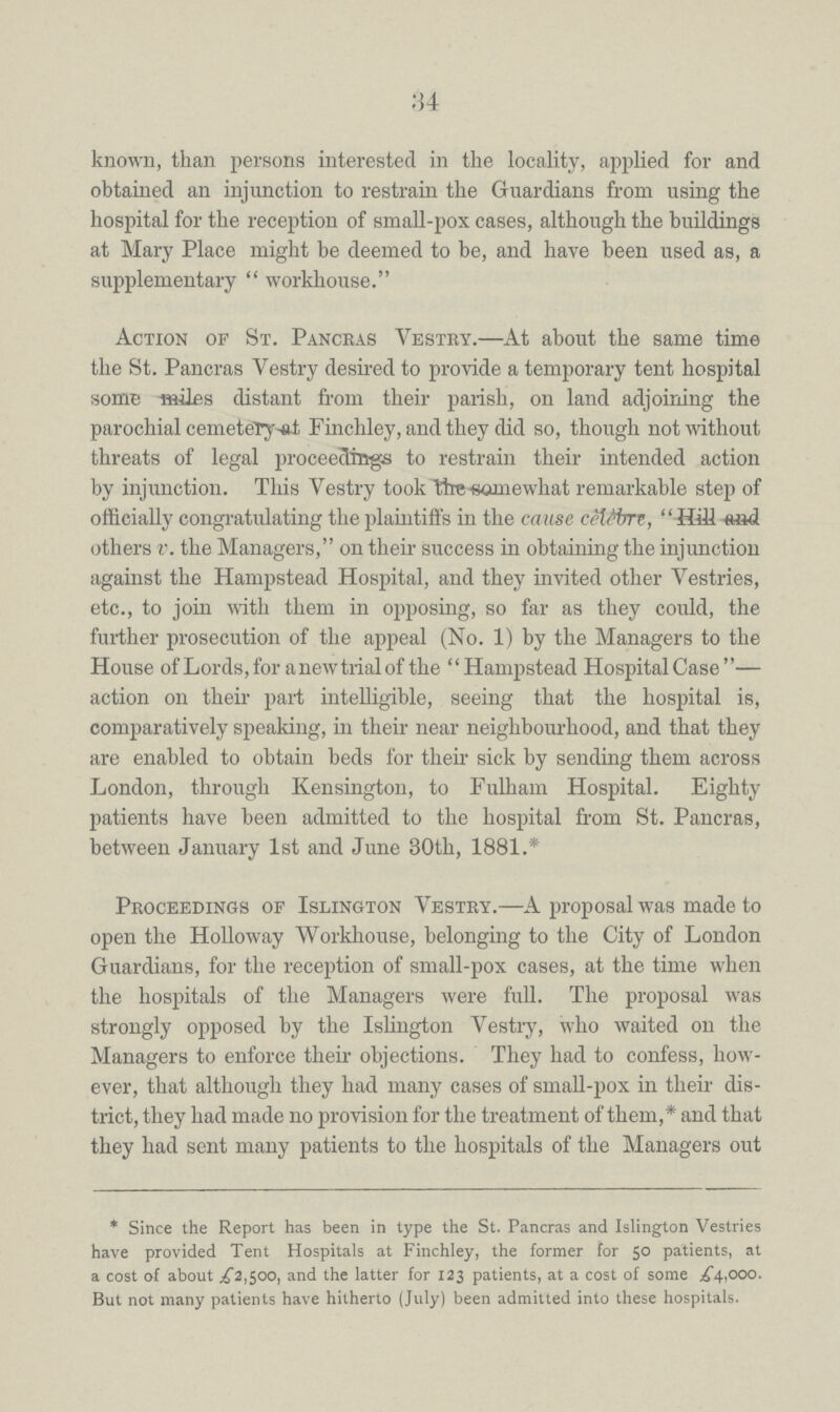 34 known, than persons interested in the locality, applied for and obtained an injunction to restrain the Guardians from using the hospital for the reception of small-pox cases, although the buildings at Mary Place might be deemed to be, and have been used as, a supplementary  workhouse. Action of St. Pancras Vestry.—At about the same time the St. Pancras Vestry desired to provide a temporary tent hospital some miles distant from their parish, on land adjoining the parochial cemetery at Finchley, and they did so, though not without threats of legal proceedings to restrain their intended action by injunction. This Vestry took the somewhat remarkable step of officially congratulating the plaintiffs in the cause celebre, Hill others v. the Managers, on their success in obtaining the injunction against the Hampstead Hospital, and they invited other Vestries, etc., to join -with them in opposing, so far as they could, the further prosecution of the appeal (No. 1) by the Managers to the House of Lords, for a new trial of the Hampstead Hospital Case— action on their part intelligible, seeing that the hospital is, comparatively speaking, in their near neighbourhood, and that they are enabled to obtain beds for then sick by sending them across London, through Kensington, to Fulham Hospital. Eighty patients have been admitted to the hospital from St. Pancras, between January 1st and June 30th, 1881.* Proceedings of Islington Vestry.—A proposal was made to open the Holloway Workhouse, belonging to the City of London Guardians, for the reception of small-pox cases, at the time when the hospitals of the Managers were full. The proposal was strongly opposed by the Islington Vestry, who waited on the Managers to enforce their objections. They had to confess, how ever, that although they had many cases of small-pox in their dis trict, they had made no provision for the treatment of them,* and that they had sent many patients to the hospitals of the Managers out * Since the Report has been in type the St. Pancras and Islington Vestries have provided Tent Hospitals at Finchley, the former for 5° patients, at a cost of about £2,500, and the latter for 123 patients, at a cost of some £4,000. But not many patients have hitherto (July) been admitted into these hospitals.