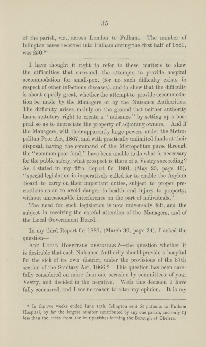 of the parish, viz., across London to Fulham. The number of Islington cases received into Fulham during the first half of 1881, was 250.* I have thought it right to refer to these matters to shew the difficulties that surround the attempts to provide hospital accommodation for small-pox, (for no such difficulty exists in respect of other infectious diseases), and to shew that the difficulty is about equally great, whether the attempt to provide accommoda tion be made by the Managers or by the Nuisance Authorities. The difficulty arises mainly on the ground that neither authority has a statutory right to create a nuisance by setting up a hos pital so as to depreciate the property of adjoining owners. And if the Managers, with their apparently large powers under the Metro politan Poor Act, 1867, and with practically unlimited funds at their disposal, having the command of the Metropolitan purse through the common poor fund, have been unable to do what is necessary for the public safety, what prospect is there of a Vestry succeeding? As I stated in my fifth Report for 1881, (May 25, page 46), ''special legislation is imperatively called for to enable the Asylum Board to carry on their important duties, subject to proper pre cautions so as to avoid danger to health and injury to property, without unreasonable interference on the part of individuals. The need for such legislation is now universally felt, and the subject is receiving the careful attention of the Managers, and of the Local Government Board. In my third Report for 1881, (March 30, page 24), I asked the question— Abe Local Hospitals desirable ?—the question whether it is desirable that each Nuisance Authority should provide a hospital for the sick of its own district, under the provisions of the 37th section of the Sanitary Act, 1866 ? This question has been care fully considered on more than one occasion by committees of your Vestry, and decided in the negative. With this decision I have fully concurred, and I see no reason to alter my opinion. It is my * In the two weeks ended June nth, Islington sent 61 patients to Fulham Hospital, by far the largest number contributed by any one parish, and only 13 less than the cases from the four parishes forming the Borough of Chelsea.