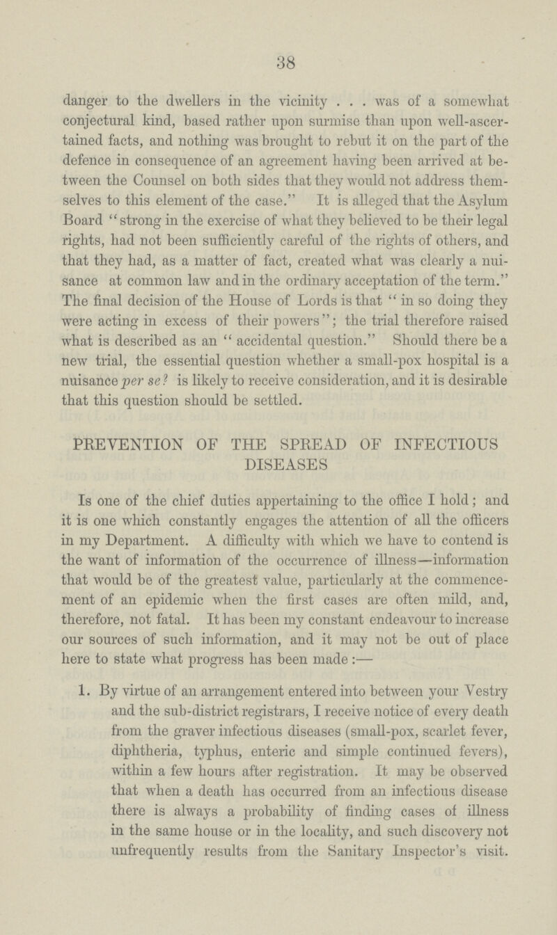 38 danger to the dwellers in the vicinity . . . was of a somewhat conjectural kind, based rather upon surmise than upon well-ascer tained facts, and nothing was brought to rebut it on the part of the defence in consequence of an agreement having been arrived at be tween the Counsel on both sides that they would not address them selves to this element of the case. It is alleged that the Asylum Board strong in the exercise of what they believed to be their legal rights, had not been sufficiently careful of the rights of others, and that they had, as a matter of fact, created what was clearly a nui sance at common law and in the ordinary acceptation of the term. The final decision of the House of Lords is that in so doing they were acting in excess of their powers; the trial therefore raised what is described as an accidental question. Should there be a new trial, the essential question whether a small-pox hospital is a nuisance per se ? is likely to receive consideration, and it is desirable that this question should be settled. PREVENTION OF THE SPREAD OF INFECTIOUS DISEASES Is one of the chief duties appertaining to the office I hold; and it is one which constantly engages the attention of all the officers in my Department. A difficulty with which we have to contend is the want of information of the occurrence of illness—information that would be of the greatest value, particularly at the commence ment of an epidemic when the first cases are often mild, and, therefore, not fatal. It has been my constant endeavour to increase our sources of such information, and it may not be out of place here to state what progress has been made:— 1. By virtue of an arrangement entered into between your Vestry and the sub-district registrars, I receive notice of every death from the graver infectious diseases (small-pox, scarlet fever, diphtheria, typhus, enteric and simple continued fevers), within a few hours after registration. It may be observed that when a death has occurred from an infectious disease there is always a probability of finding cases of illness in the same house or in the locality, and such discovery not unfrequently results from the Sanitary Inspector's visit.