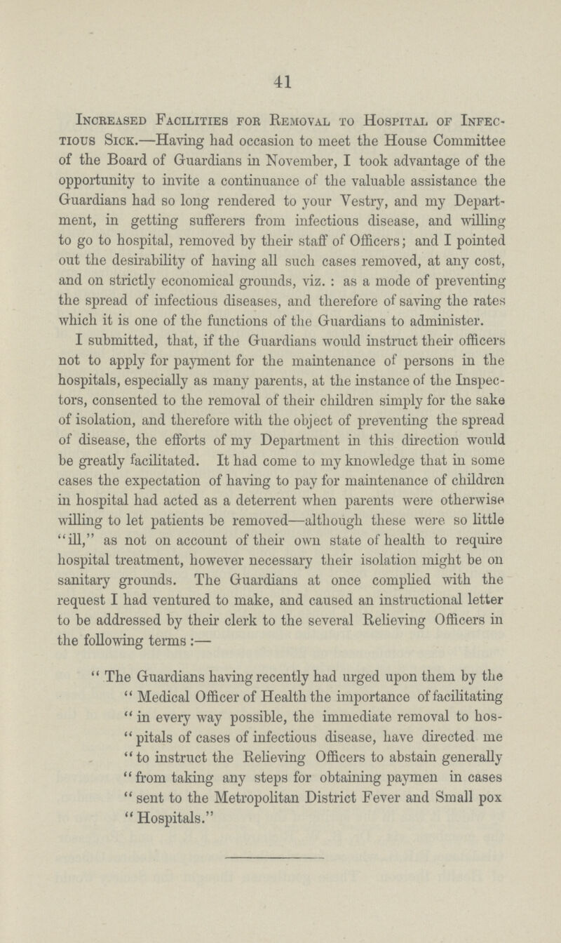 41 Increased Facilities for Removal to Hospital of Infec tious Sick.—Having had occasion to meet the House Committee of the Board of Guardians in November, I took advantage of the opportunity to invite a continuance of the valuable assistance the Guardians had so long rendered to your Vestry, and my Depart ment, in getting sufferers from infectious disease, and willing to go to hospital, removed by their staff of Officers; and I pointed out the desirability of having all such cases removed, at any cost, and on strictly economical grounds, viz.: as a mode of preventing the spread of infectious diseases, and therefore of saving the rates which it is one of the functions of the Guardians to administer. I submitted, that, if the Guardians would instruct their officers not to apply for payment for the maintenance of persons in the hospitals, especially as many parents, at the instance of the Inspec tors, consented to the removal of their children simply for the sake of isolation, and therefore with the object of preventing the spread of disease, the efforts of my Department in this direction would be greatly facilitated. It had come to my knowledge that in some cases the expectation of having to pay for maintenance of children in hospital had acted as a deterrent when parents were otherwise willing to let patients be removed—although these were so little ill, as not on account of their own state of health to require hospital treatment, however necessary their isolation might be on sanitary grounds. The Guardians at once complied with the request I had ventured to make, and caused an instructional letter to be addressed by their clerk to the several Relieving Officers in the following terms:— The Guardians having recently had urged upon them by the Medical Officer of Health the importance of facilitating in every way possible, the immediate removal to hos pitals of cases of infectious disease, have directed me to instruct the Relieving Officers to abstain generally from taking any steps for obtaining paymen incases sent to the Metropolitan District Fever and Small pox  Hospitals.