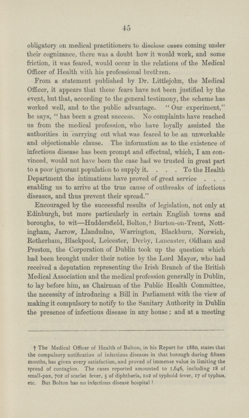 45 obligatory on medical practitioners to disclose cases coming under their cognizance, there was a doubt how it would work, and some friction, it was feared, would occur in the relations of the Medical Officer of Health with his professional brethren. From a statement published by Dr. Littlejohn, the Medical Officer, it appears that these fears have not been justified by the event, but that, according to the general testimony, the scheme has worked well, and to the public advantage. Our experiment, he says, has been a great success. No complaints have reached us from the medical profession, who have loyally assisted the authorities in carrying out what was feared to be an unworkable and objectionable clause. The information as to the existence of infectious disease has been prompt and effectual, which, I am con vinced, would not have been the case had we trusted in great part to a poor ignorant population to supply it To the Health Department the intimations have proved of great service. enabling us to arrive at the true cause of outbreaks of infectious diseases, and thus prevent their spread. Encouraged by the successful results of legislation, not only at Edinburgh, but more particularly in certain English towns and boroughs, to wit—Huddersfield, Bolton,† Burton-on-Trent, Nott ingham, Jarrow, Llandudno, Warrington, Blackburn, Norwich, Rotherham, Blackpool, Leicester, Derby, Lancaster, Oldham and Preston, the Corporation of Dublin took up the question which had been brought under their notice by the Lord Mayor, who had received a deputation representing the Irish Branch of the British Medical Association and the medical profession generally in Dublin, to lay before him, as Chairman of the Public Health Committee, the necessity of introducing a Bill in Parliament with the view of making it compulsory to notify to the Sanitary Authority in Dublin the presence of infectious disease in any house; and at a meeting † The Medical Officer of Health of Bolton, in his Report for 1880, states that the compulsory notification of infectious diseases in that borough during fifteen months, has given every satisfaction, and proved of immense value in limiting the spread of contagion. The cases reported amounted to 1,646, including 18 of small-pox, 702 of scarlet fever, 5 of diphtheria, 102 of typhoid fever, 17 of typhus, etc. But Bolton has no infectious disease hospital !