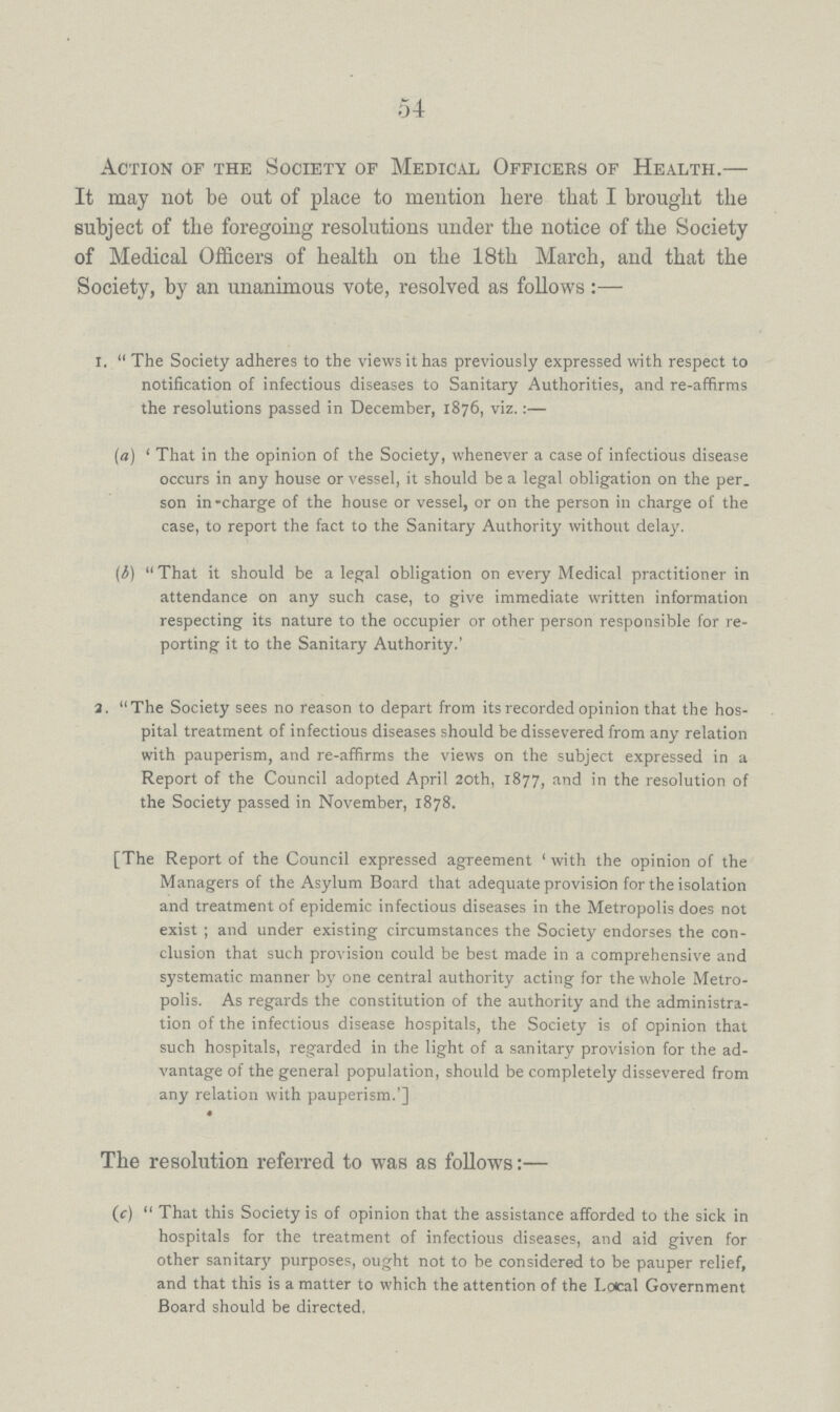 54 Action of the Society of Medical Officers of Health.— It may not be out of place to mention here that I brought the subject of the foregoing resolutions under the notice of the Society of Medical Officers of health on the 18th March, and that the Society, by an unanimous vote, resolved as follows:— i. The Society adheres to the views it has previously expressed with respect to notification of infectious diseases to Sanitary Authorities, and re-affirms the resolutions passed in December, 1876, viz.:— (a) 'That in the opinion of the Society, whenever a case of infectious disease occurs in any house or vessel, it should be a legal obligation on the per son in¬charge of the house or vessel, or on the person in charge of the case, to report the fact to the Sanitary Authority without delay. (b) That it should be a legal obligation on every Medical practitioner in attendance on any such case, to give immediate written information respecting its nature to the occupier or other person responsible for re porting it to the Sanitary Authority.' 1. The Society sees no reason to depart from its recorded opinion that the hos pital treatment of infectious diseases should be dissevered from any relation with pauperism, and re-affirms the views on the subject expressed in a Report of the Council adopted April 20th, 1877, and in the resolution of the Society passed in November, 1878. [The Report of the Council expressed agreement 'with the opinion of the Managers of the Asylum Board that adequate provision for the isolation and treatment of epidemic infectious diseases in the Metropolis does not exist; and under existing circumstances the Society endorses the con clusion that such provision could be best made in a comprehensive and systematic manner by one central authority acting for the whole Metro polis. As regards the constitution of the authority and the administra tion of the infectious disease hospitals, the Society is of opinion that such hospitals, regarded in the light of a sanitary provision for the ad vantage of the general population, should be completely dissevered from any relation with pauperism.'] The resolution referred to was as follows:— (c) That this Society is of opinion that the assistance afforded to the sick in hospitals for the treatment of infectious diseases, and aid given for other sanitary purposes, ought not to be considered to be pauper relief, and that this is a matter to which the attention of the Local Government Board should be directed.