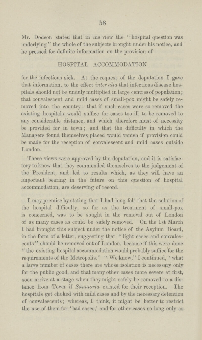 58 Mr. Dodson stated that in his view the hospital question was underlying the whole of the subjects brought under his notice, and he pressed for definite information on the provision of HOSPITAL ACCOMMODATION for the infectious sick. At the request of the deputation I gave that information, to the effect inter alia that infectious disease hos pitals should not be unduly multiplied in large centres of population; that convalescent and mild cases of small-pox might be safely re moved into the country; that if such cases were so removed the existing hospitals would suffice for cases too ill to be removed to any considerable distance, and which therefore must of necessity be provided for in town; and that the difficulty in which the Managers found themselves placed would vanish if provision could be made for the reception of convalescent and mild cases outside London. These views were approved by the deputation, and it is satisfac tory to know that they commended themselves to the judgement of the President, and led to results which, as they will have an important bearing in the future on this question of hospital accommodation, are deserving of record. I may premise by stating that I had long felt that the solution of the hospital difficulty, so far as the treatment of small-pox is concerned, was to be sought in the removal out of London of as many cases as could be safely removed. On the 1st March I had brought this subject under the notice of the Asylum Board, in the form of a letter, suggesting that light cases and convales cents should be removed out of London, because if this were done the existing hospital accommodation would probably suffice for the requirements of the Metropolis. We know, I continued, what a large number of cases there are whose isolation is necessary only for the public good, and that many other cases more severe at first, soon arrive at a stage when they might safely be removed to a dis tance from Town if Sanatoria existed for their reception. The hospitals get choked with mild cases and by the necessary detention of convalescents; whereas, I think, it might be better to restrict the use of them for ' bad cases,' and for other cases so long only as