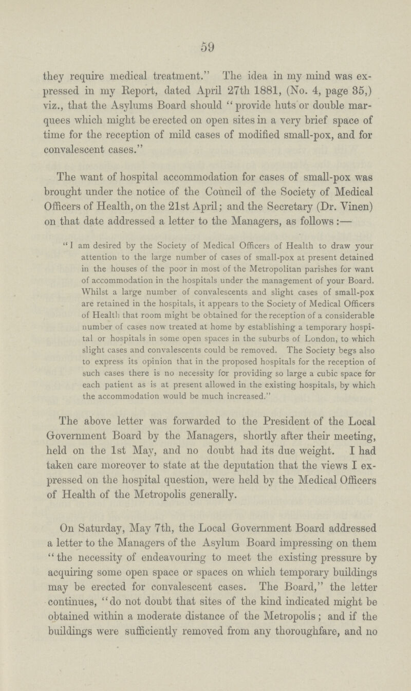 59 they require medical treatment. The idea in my mind was ex pressed in my Report, dated April 27th 1881, (No. 4, page 35,) viz., that the Asylums Board should provide huts or double mar quees which might be erected on open sites in a very brief space of time for the reception of mild cases of modified small-pox, and for convalescent cases. The want of hospital accommodation for cases of small-pox was brought under the notice of the Council of the Society of Medical Officers of Health, on the 21st April; and the Secretary (Dr. Vinen) on that date addressed a letter to the Managers, as follows:— I am desired by the Society of Medical Officers of Health to draw your attention to the large number of cases of small-pox at present detained in the houses of the poor in most of the Metropolitan parishes for want of accommodation in the hospitals under the management of your Board. Whilst a large number of convalescents and slight cases of small-pox are retained in the hospitals, it appears to the Society of Medical Officers of Health that room might be obtained for the reception of a considerable number of cases now treated at home by establishing a temporary hospi tal or hospitals in some open spaces in the suburbs of London, to which slight cases and convalescents could be removed. The Society begs also to express its opinion that in the proposed hospitals for the reception of such cases there is no necessity for providing so large a cubic space for each patient as is at present allowed in the existing hospitals, by which the accommodation would be much increased. The above letter was forwarded to the President of the Local Government Board by the Managers, shortly after their meeting, held on the 1st May, and no doubt had its due weight. I had taken care moreover to state at the deputation that the views I ex pressed on the hospital question, were held by the Medical Officers of Health of the Metropolis generally. On Saturday, May 7th, the Local Government Board addressed a letter to the Managers of the Asylum Board impressing on them the necessity of endeavouring to meet the existing pressure by acquiring some open space or spaces on which temporary buildings may be erected for convalescent cases. The Board, the letter continues, do not doubt that sites of the kind indicated might be obtained within a moderate distance of the Metropolis; and if the buildings were sufficiently removed from any thoroughfare, and no