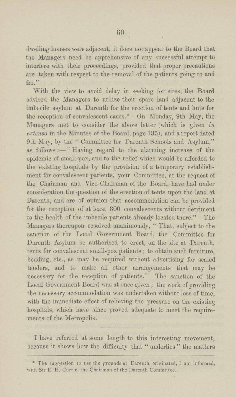 60 dwelling houses were adjacent, it does not appear to the Board that the Managers need be apprehensive of any successful attempt to interfere with their proceedings, provided that proper precautions are taken with respect to the removal of the patients going to and fro. With the view to avoid delay in seeking for sites, the Board advised the Managers to utilize their spare land adjacent to the imbecile asylum at Darenth for the erection of tents and huts for the reception of convalescent cases.* On Monday, 9th May, the Managers met to consider the above letter (which is given in extenso in the Minutes of the Board, page 135), and a report dated 9th May, by the Committee for Darenth Schools and Asylum, as follows:—Haying regard to the alarming increase of the epidemic of small-pox, and to the relief which would be afforded to the existing hospitals by the provision of a temporary establish ment for convalescent patients, your Committee, at the request of the Chairman and Yice-Chairman of the Board, have had under consideration the question of the erection of tents upon the land at Darenth, and are of opinion that accommodation can be provided for the reception of at least 800 convalescents without detriment to the health of the imbecile patients already located there. The Managers thereupon resolved unanimously, That, subject to the sanction of the Local Government Board, the Committee for Darenth Asylum be authorised to erect, on the site at Darenth, tents for convalescent small-pox patients; to obtain such furniture, bedding, etc., as may be required without advertising for sealed tenders, and to make all other arrangements that may be necessary for the reception of patients. The sanction of the Local Government Board was at once given; the work of providing the necessary accommodation was undertaken without loss of time, with the immediate effect of relieving the pressure on the existing hospitals, which have since proved adequate to meet the require ments of the Metropolis. I have referred at some length to this interesting movement, because it shows how the difficulty that  underlies  the matters * The suggestion to use the grounds at Darenth, originated, I am informed, with Sir E. H. Currie, the Chairman of the Darenth Committee.