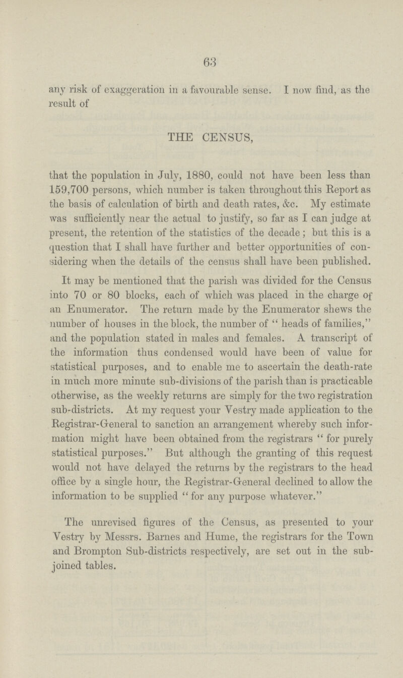 63 any risk of exaggeration in a favourable sense. I now find, as the result of THE CENSUS, that the population in July, 1880, could not have been less than 159,700 persons, which number is taken throughout this Report as the basis of calculation of birth and death rates, &c. My estimate was sufficiently near the actual to justify, so far as I can judge at present, the retention of the statistics of the decade; but this is a question that I shall have further and better opportunities of con sidering when the details of the census shall have been published. It may be mentioned that the parish was divided for the Census into 70 or 80 blocks, each of which was placed in the charge of an Enumerator. The return made by the Enumerator shews the number of houses in the block, the number of heads of families, and the population stated in males and females. A transcript of the information thus condensed would have been of value for statistical purposes, and to enable me to ascertain the death-rate in much more minute sub-divisions of the parish than is practicable otherwise, as the weekly returns are simply for the two registration sub-districts. At my request your Vestry made application to the Registrar-General to sanction an arrangement whereby such infor mation might have been obtained from the registrars for purely statistical purposes. But although the granting of this request would not have delayed the returns by the registrars to the head office by a single hour, the Registrar-General declined to allow the information to be supplied for any purpose whatever. The unrevised figures of the Census, as presented to your Vestry by Messrs. Barnes and Hume, the registrars for the Town and Brompton Sub-districts respectively, are set out in the sub joined tables.