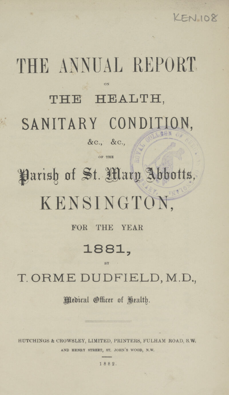 KEN 108 THE ANNUAL REPORT on THE HEALTH, SANITARY CONDITION, &e., &c., of the Parish of St. Mary Abbotts, KENSINGTON, FOR THE YEAR 1881, by T. ORME DUDFIELD, M.D., Medical Officer of Health. HUTCHINGS & CROWSLEY, LIMITED, PRINTERS, FULHAM ROAD, S.W. and henry street, st. john's wood, n.w. 1882.