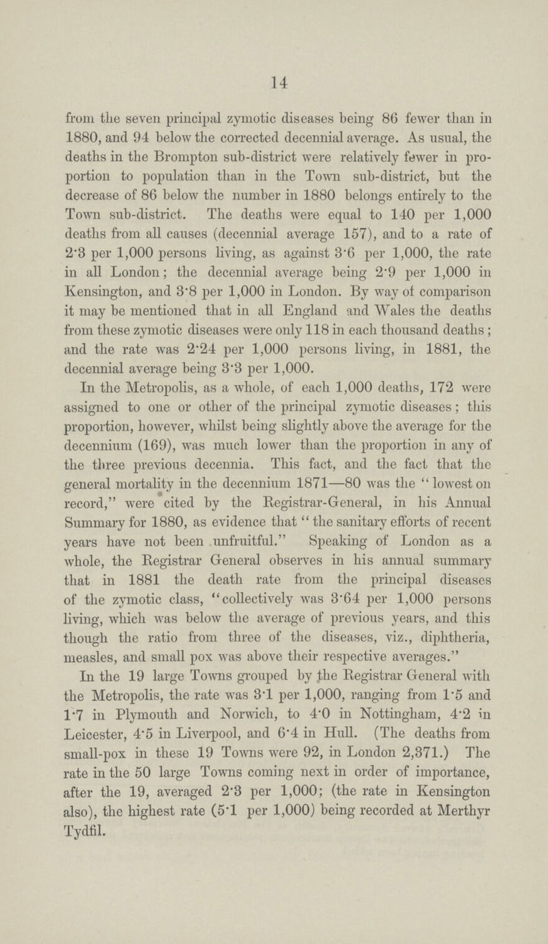 14 from the seven principal zymotic diseases being 86 fewer than in 1880, and 94 below the corrected decennial average. As usual, the deaths in the Brompton sub-district were relatively fewer in pro portion to population than in the Town sub-district, but the decrease of 86 below the number in 1880 belongs entirely to the Town sub-district. The deaths were equal to 140 per 1,000 deaths from all causes (decennial average 157), and to a rate of 2'3 per 1,000 persons living, as against 3.6 per 1,000, the rate in all London; the decennial average being 2.9 per 1,000 in Kensington, and 3.8 per 1,000 in London. By way of comparison it may be mentioned that in all England and Wales the deaths from these zymotic diseases were only 118 in each thousand deaths; and the rate was 2.24 per 1,000 persons living, in 1881, the decennial average being 3.3 per 1,000. In the Metropolis, as a whole, of each 1,000 deaths, 172 were assigned to one or other of the principal zymotic diseases; this proportion, however, whilst being slightly above the average for the decennium (169), was much lower than the proportion in any of the three previous decennia. This fact, and the fact that the general mortality in the decennium 1871—80 was the lowest on record, were cited by the Registrar-General, in his Annual Summary for 1880, as evidence that the sanitary efforts of recent years have not been unfruitful. Speaking of London as a whole, the Registrar General observes in his annual summary that in 1881 the death rate from the principal diseases of the zymotic class, collectively was 3.64 per 1,000 persons living, which was below the average of previous years, and this though the ratio from three of the diseases, viz., diphtheria, measles, and small pox was above their respective averages. In the 19 large Towns grouped by the Registrar General with the Metropolis, the rate was 3.1 per 1,000, ranging from 1.5 and 1.7 in Plymouth and Norwich, to 4.0 in Nottingham, 4.2 in Leicester, 4.5 in Liverpool, and 6.4 in Hull. (The deaths from small-pox in these 19 Towns were 92, in London 2,371.) The rate in the 50 large Towns coming next in order of importance, after the 19, averaged 2.3 per 1,000; (the rate in Kensington also), the highest rate (5.1 per 1,000) being recorded at Merthyr Tydfil.