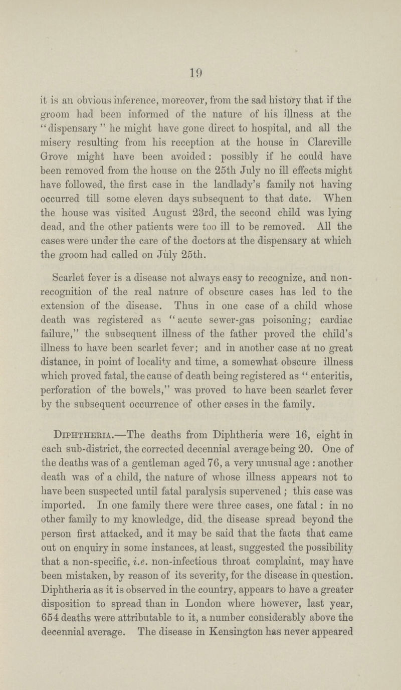 19 it is an obvious inference, moreover, from the sad history that if the groom had been informed of the nature of his illness at the dispensary  he might have gone direct to hospital, and all the misery resulting from his reception at the house in Clareville Grove might have been avoided: possibly if he could have been removed from the house on the 25th July no ill effects might have followed, the first case in the landlady's family not having occurred till some eleven days subsequent to that date. When the house was visited August 23rd, the second child was lying dead, and the other patients were too ill to be removed. All the cases were under the care of the doctors at the dispensary at which the groom had called on July 25th. Scarlet fever is a disease not always easy to recognize, and non recognition of the real nature of obscure cases has led to the extension of the disease. Thus in one case of a child whose death was registered as acute sewer-gas poisoning; cardiac failure, the subsequent illness of the father proved the child's illness to have been scarlet fever; and in another case at no great distance, in point of locality and time, a somewhat obscure illness which proved fatal, the cause of death being registered as  enteritis, perforation of the bowels, was proved to have been scarlet fever by the subsequent occurrence of other cases in the family. Diphtheria.—The deaths from Diphtheria were 16, eight in each sub-district, the corrected decennial average being 20. One of the deaths was of a gentleman aged 76, a very unusual age: another death was of a child, the nature of whose illness appears not to have been suspected until fatal paralysis supervened; this case was imported. In one family there were three cases, one fatal: in no other family to my knowledge, did the disease spread beyond the person first attacked, and it may be said that the facts that came out on enquiry in some instances, at least, suggested the possibility that a non-specific, i.e. non-infectious throat complaint, may have been mistaken, by reason of its severity, for the disease in question. Diphtheria as it is observed in the country, appears to have a greater disposition to spread than in London where however, last year, 654 deaths were attributable to it, a number considerably above the decennial average. The disease in Kensington has never appeared