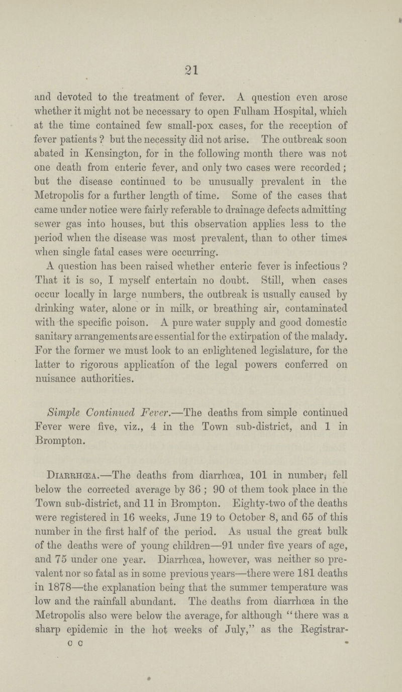 21 and devoted to the treatment of fever. A question even arose whether it might not be necessary to open Fulham Hospital, which at the time contained few small-pox cases, for the reception of fever patients ? but the necessity did not arise. The outbreak soon abated in Kensington, for in the following month there was not one death from enteric fever, and only two cases were recorded; but the disease continued to be unusually prevalent in the Metropolis for a further length of time. Some of the cases that came under notice were fairly referable to drainage defects admitting sewer gas into houses, but this observation applies less to the period when the disease was most prevalent, than to other times when single fatal cases were occurring. A question has been raised whether enteric fever is infectious? That it is so, I myself entertain no doubt. Still, when cases occur locally in large numbers, the outbreak is usually caused by drinking water, alone or in milk, or breathing air, contaminated with the specific poison. A pure water supply and good domestic sanitary arrangements are essential for the extirpation of the malady. For the former we must look to an enlightened legislature, for the latter to rigorous application of the legal powers conferred on nuisance authorities. Simple Continued Fever.—The deaths from simple continued Fever were five, viz., 4 in the Town sub-district, and 1 in Brompton. Diarrhœa.—The deaths from diarrhoea, 101 in number) fell below the corrected average by 36; 90 of them took place in the Town sub-district, and 11 in Brompton. Eighty-two of the deaths were registered in 16 weeks, June 19 to October 8, and 65 of this number in the first half of the period. As usual the great bulk of the deaths were of young children—91 under five years of age, and 75 under one year. Diarrhoea, however, was neither so pre valent nor so fatal as in some previous years—there were 181 deaths in 1878—the explanation being that the summer temperature was low and the rainfall abundant. The deaths from diarrhoea in the Metropolis also were below the average, for although there was a sharp epidemic in the hot weeks of July, as the Registrar c c