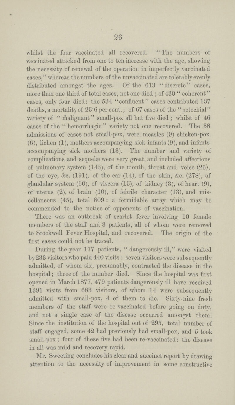 26 whilst the four vaccinated all recovered. The numbers of vaccinated attacked from one to ten increase with the age, showing the necessity of renewal of the operation in imperfectly vaccinated cases, whereas the numbers of the unvaccinated are tolerably evenly distributed amongst the ages. Of the 613 discrete cases, more than one third of total cases, not one died; of 430 coherent cases, only four died: the 534 confluent cases contributed 137 deaths, a mortality of 25'6 per cent.; of 67 cases of the petechial variety of malignant small-pox all but five died; whilst of 46 cases of the hemorrhagic variety not one recovered. The 38 admissions of cases not small-pox, were measles (9) chicken-pox (6), lichen (1), mothers accompanying sick infants (9), and infants accompanying sick mothers (13). The number and variety of complications and sequelae were very great, and included affections of pulmonary system (143), of the mouth, throat and voice (26), of the eye, &c. (191), of the ear (14), of the skin, &c. (278), of glandular system (60), of viscera (15), of kidney (3), of heart (9), of uterus (2), of brain (10), of febrile character (13), and mis cellaneous (45), total 809: a formidable array which may be commended to the notice of opponents of vaccination. There was an outbreak of scarlet fever involving 10 female members of the staff and 3 patients, all of whom were removed to Stockwell Fever Hospital, and recovered. The origin of the first cases could not be traced. During the year 177 patients, dangerously ill, were visited by 233 visitors who paid 440 visits: seven visitors were subsequently admitted, of whom six, presumably, contracted the disease in the hospital; three of the number died. Since the hospital was first opened in March 1877, 479 patients dangerously ill have received 1391 visits from 683 visitors, of whom 14 were subsequently admitted with small-pox, 4 of them to die. Sixty-nine fresh members of the staff were re-vaccinated before going on duty, and not a single case of the disease occurred amongst them. Since the institution of the hospital out of 295, total number of staff engaged, some 42 had previously had small-pox, and 5 took small-pox; four of these five had been re-vaccinated: the disease in all was mild and recovery rapid. Mr. Sweeting concludes his clear and succinct report by drawing attention to the necessity of improvement in some constructive