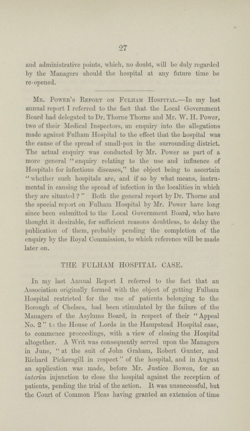 27 and administrative points, which, no doubt, will be duly regarded by the Managers should the hospital at any future time be re-opened. Mr. Power's Report on Folham Hospital.—In my last annual report I referred to the fact that the Local Government Board had delegated to Dr. Thome Thome and Mr. W. H. Power, two of their Medical Inspectors, an enquiry into the allegations made against Fulham Hospital to the effect that the hospital was the cause of the spread of small-pox in the surrounding district. The actual enquiry was conducted by Mr. Power as part of a more general enquiry relating to the use and influence of Hospitals for infectious diseases, the object being to ascertain whether such hospitals are, and if so by what means, instru mental in causing the spread of infection in the localities in which they are situated? Both the general report by Dr. Thome and the special report on Fulham Hospital by Mr. Power have long since been submitted to the Local Government Board, who have thought it desirable, for sufficient reasons doubtless, to delay the publication of them, probably pending the completion of the enquiry by the Royal Commission, to which reference will be made later on. THE FULHAM HOSPITAL CASE. In my last Annual Report I referred to the fact that an Association originally formed with the object of getting Fulham Hospital restricted for the use of patients belonging to the Borough of Chelsea, had been stimulated by the failure of the Managers of the Asylums Board, in respect of their Appeal No. 2 to the House of Lords in the Hampstead Hospital case, to commence proceedings, with a view of closing the Hospital altogether. A Writ was consequently served upon the Managers in June, at the suit of John Graham, Robert Gunter, and Richard Pickersgill in respect of the hospital, and in August an application was made, before Mr. Justice Bowen, for an interim injunction to close the hospital against the reception of patients, pending the trial of the action. It was unsuccessful, but the Court of Common Pleas having granted an extension of time
