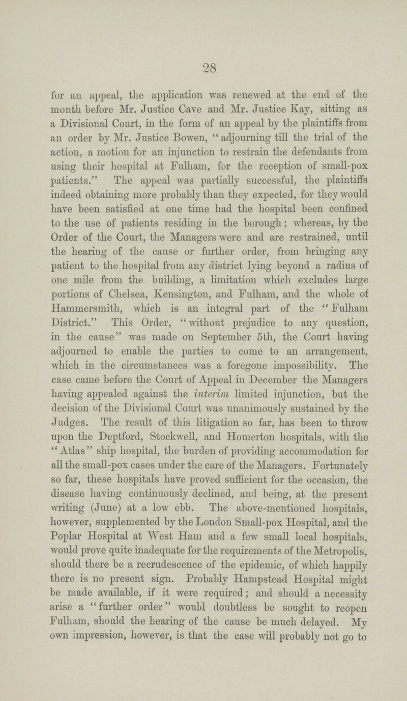 28 for an appeal, the application was renewed at the end of the month before Mr. Justice Cave and Mr. Justice Kay, sitting as a Divisional Court, in the form of an appeal by the plaintiffs from an order by Mr. Justice Bowen, adjourning till the trial of the action, a motion for an injunction to restrain the defendants from using their hospital at Fulham, for the reception of small-pox patients. The appeal was partially successful, the plaintiffs indeed obtaining more probably than they expected, for they would have been satisfied at one time had the hospital been confined to the use of patients residing in the borough; whereas, by the Order of the Court, the Managers were and are restrained, until the hearing of the cause or further order, from bringing any patient to the hospital from any district lying beyond a radius of one mile from the building, a limitation which excludes large portions of Chelsea, Kensington, and Fulham, and the whole of Hammersmith, which is an integral part of the Fulham District. This Order, without prejudice to any question, in the cause was made on September 5th, the Court having adjourned to enable the parties to come to an arrangement, which in the circumstances was a foregone impossibility. The case came before the Court of Appeal in December the Managers having appealed against the interim limited injunction, but the decision of the Divisional Court was unanimously sustained by the Judges. The result of this litigation so far, has been to throw upon the Deptford, Stockwell, and Homerton hospitals, with the Atlas ship hospital, the burden of providing accommodation for all the small-pox cases under the care of the Managers. Fortunately so far, these hospitals have proved sufficient for the occasion, the disease having continuously declined, and being, at the present writing (June) at a low ebb. The above-mentioned hospitals, however, supplemented by the London Small-pox Hospital, and the Poplar Hospital at West Ham and a few small local hospitals, would prove quite inadequate for the requirements of the Metropolis, should there be a recrudescence of the epidemic, of which happily there is no present sign. Probably Hampstead Hospital might be made available, if it were required; and should a necessity arise a further order would doubtless be sought to reopen Fulham, should the hearing of the cause be much delayed. My own impression, however, is that the case will probably not go to