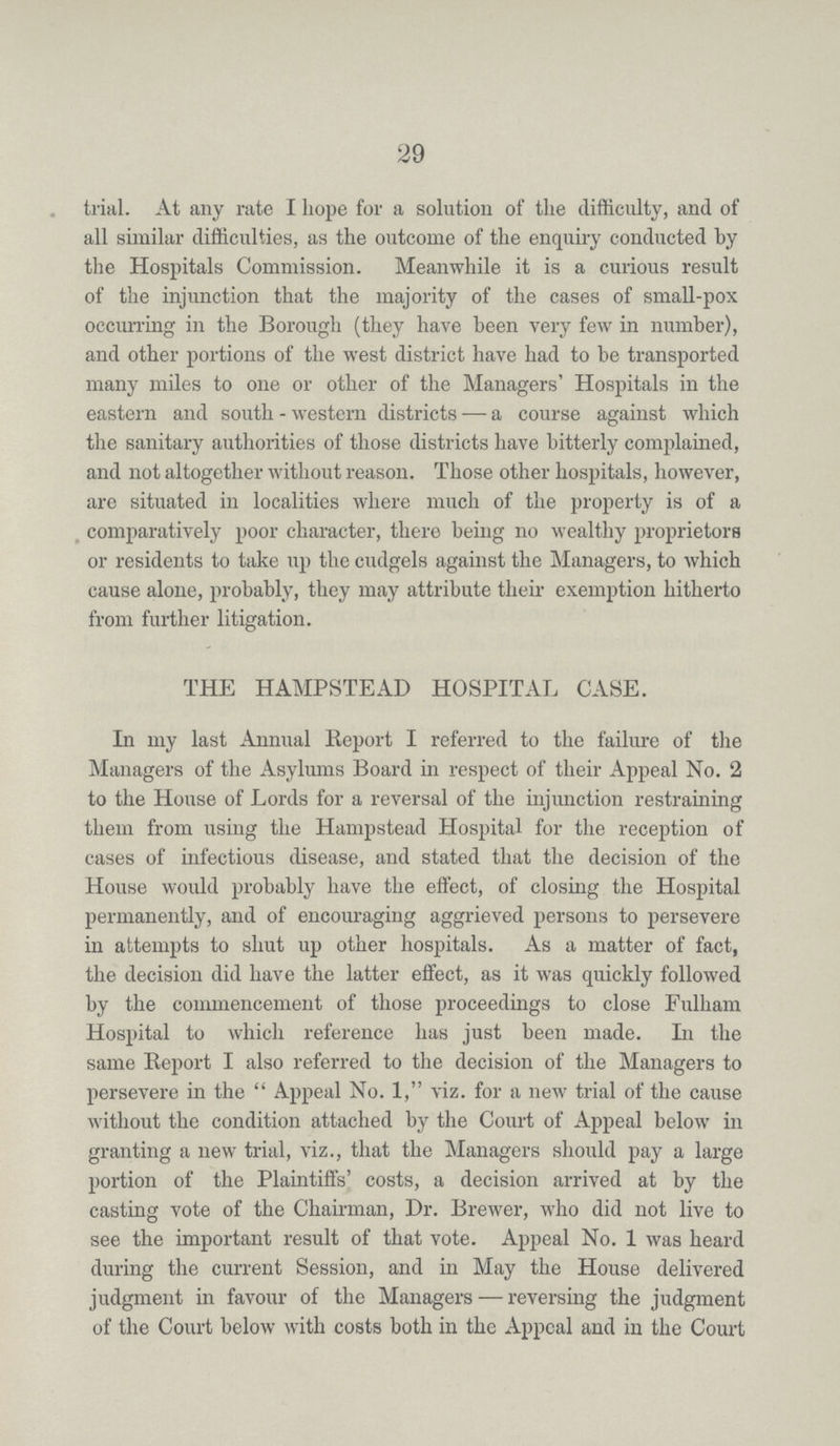 29 trial. At any rate I hope for a solution of the difficulty, and of all similar difficulties, as the outcome of the enquiry conducted by the Hospitals Commission. Meanwhile it is a curious result of the injunction that the majority of the cases of small-pox occurring in the Borough (they have been very few in number), and other portions of the west district have had to be transported many miles to one or other of the Managers' Hospitals in the eastern and south - western districts — a course against which the sanitary authorities of those districts have bitterly complained, and not altogether without reason. Those other hospitals, however, are situated in localities where much of the property is of a comparatively poor character, there being no wealthy proprietors or residents to take up the cudgels against the Managers, to which cause alone, probably, they may attribute their exemption hitherto from further litigation. THE HAMPSTEAD HOSPITAL CASE. In my last Annual Report I referred to the failure of the Managers of the Asylums Board in respect of their Appeal No. 2 to the House of Lords for a reversal of the injunction restraining them from using the Hampstead Hospital for the reception of cases of infectious disease, and stated that the decision of the House would probably have the effect, of closing the Hospital permanently, and of encouraging aggrieved persons to persevere in attempts to shut up other hospitals. As a matter of fact, the decision did have the latter effect, as it was quickly followed by the commencement of those proceedings to close Fulham Hospital to which reference has just been made. In the same Report I also referred to the decision of the Managers to persevere in the Appeal No. 1, viz. for a new trial of the cause without the condition attached by the Court of Appeal below in granting a new trial, viz., that the Managers should pay a large portion of the Plaintiffs' costs, a decision arrived at by the casting vote of the Chairman, Dr. Brewer, who did not live to see the important result of that vote. Appeal No. 1 was heard during the current Session, and in May the House delivered judgment in favour of the Managers — reversing the judgment of the Court below with costs both in the Appeal and in the Court